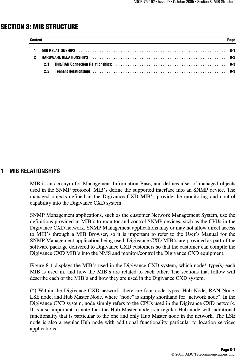 ADCP-75-192 • Issue D • October 2005 • Section 8: MIB Structure Page 8-1  2005, ADC Telecommunications, Inc. SECTION 8: MIB STRUCTURE Content  Page  1  MIB RELATIONSHIPS ................................................................. 8-1  2  HARDWARE RELATIONSHIPS ........................................................... 8-2  2.1 Hub/RAN Connection Relationships: ................................................ 8-3  2.2 Tennant Relationships .......................................................... 8-3 1 MIB RELATIONSHIPS MIB is an acronym for Management Information Base, and defines a set of managed objects used in the SNMP protocol. MIB’s define the supported interface into an SNMP device. The managed objects defined in the Digivance CXD MIB’s provide the monitoring and control capability into the Digivance CXD system. SNMP Management applications, such as the customer Network Management System, use the definitions provided in MIB’s to monitor and control SNMP devices, such as the CPUs in the Digivance CXD network. SNMP Management applications may or may not allow direct access to MIB’s through a MIB Browser, so it is important to refer to the User’s Manual for the SNMP Management application being used. Digivance CXD MIB’s are provided as part of the software package delivered to Digivance CXD customers so that the customer can compile the Digivance CXD MIB’s into the NMS and monitor/control the Digivance CXD equipment. Figure 8-1 displays the MIB’s used in the Digivance CXD system, which node* type(s) each MIB is used in, and how the MIB’s are related to each other. The sections that follow will describe each of the MIB’s and how they are used in the Digivance CXD system.  (*) Within the Digivance CXD network, there are four node types: Hub Node, RAN Node, LSE node, and Hub Master Node, where &quot;node&quot; is simply shorthand for &quot;network node&quot;. In the Digivance CXD system, node simply refers to the CPUs used in the Digivance CXD network. It is also important to note that the Hub Master node is a regular Hub node with additional functionality that is particular to the one and only Hub Master node in the network. The LSE node is also a regular Hub node with additional functionality particular to location services applications. 