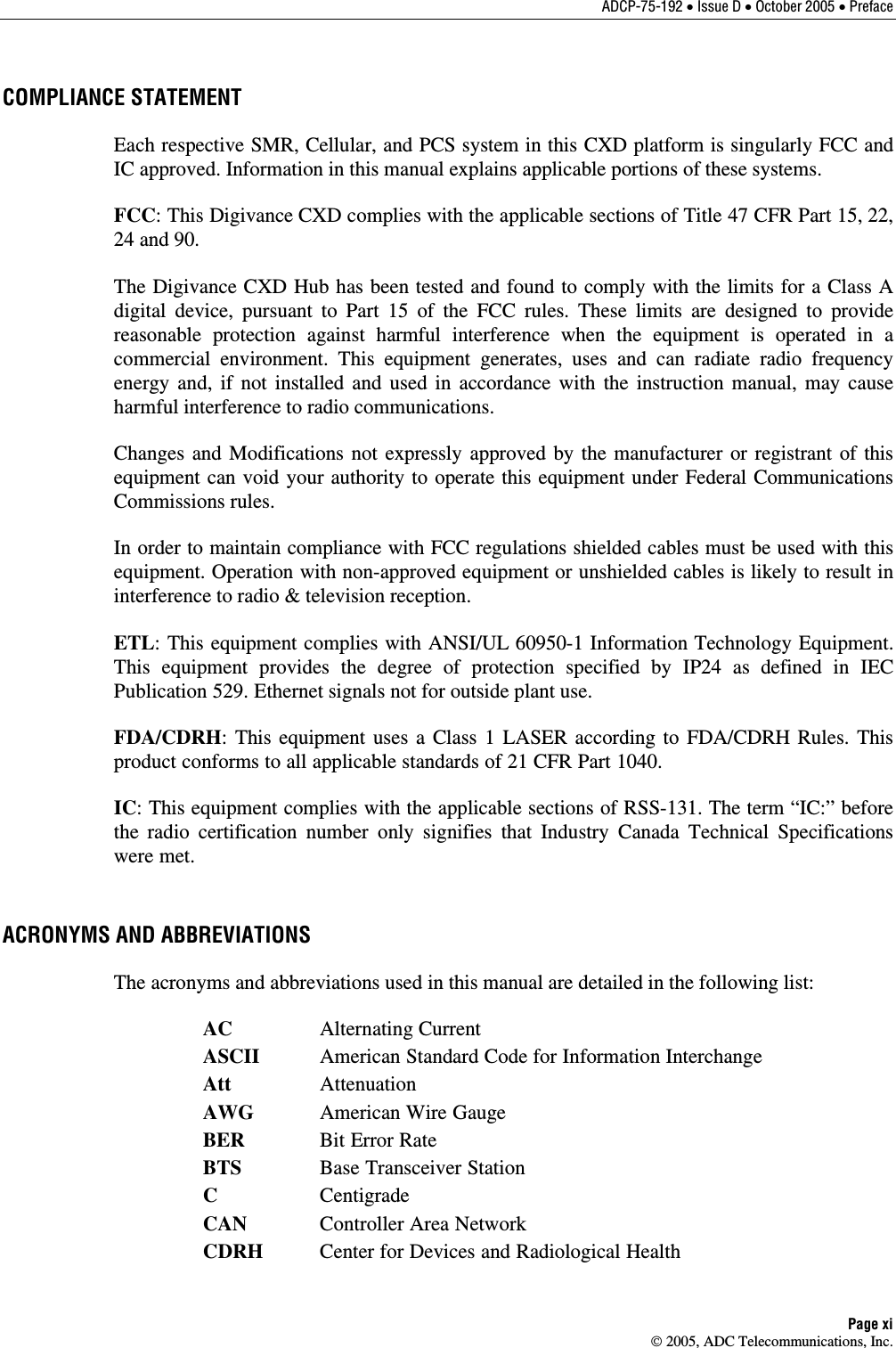 ADCP-75-192 • Issue D • October 2005 • Preface Page xi  2005, ADC Telecommunications, Inc. COMPLIANCE STATEMENT Each respective SMR, Cellular, and PCS system in this CXD platform is singularly FCC and IC approved. Information in this manual explains applicable portions of these systems.  FCC: This Digivance CXD complies with the applicable sections of Title 47 CFR Part 15, 22, 24 and 90.  The Digivance CXD Hub has been tested and found to comply with the limits for a Class A digital device, pursuant to Part 15 of the FCC rules. These limits are designed to provide reasonable protection against harmful interference when the equipment is operated in a commercial environment. This equipment generates, uses and can radiate radio frequency energy and, if not installed and used in accordance with the instruction manual, may cause harmful interference to radio communications.  Changes and Modifications not expressly approved by the manufacturer or registrant of this equipment can void your authority to operate this equipment under Federal Communications Commissions rules. In order to maintain compliance with FCC regulations shielded cables must be used with this equipment. Operation with non-approved equipment or unshielded cables is likely to result in interference to radio &amp; television reception. ETL: This equipment complies with ANSI/UL 60950-1 Information Technology Equipment. This equipment provides the degree of protection specified by IP24 as defined in IEC Publication 529. Ethernet signals not for outside plant use. FDA/CDRH: This equipment uses a Class 1 LASER according to FDA/CDRH Rules. This product conforms to all applicable standards of 21 CFR Part 1040.  IC: This equipment complies with the applicable sections of RSS-131. The term “IC:” before the radio certification number only signifies that Industry Canada Technical Specifications were met. ACRONYMS AND ABBREVIATIONS The acronyms and abbreviations used in this manual are detailed in the following list:  AC Alternating Current  ASCII American Standard Code for Information Interchange  Att Attenuation  AWG American Wire Gauge  BER Bit Error Rate  BTS Base Transceiver Station  C  Centigrade  CAN Controller Area Network  CDRH  Center for Devices and Radiological Health 