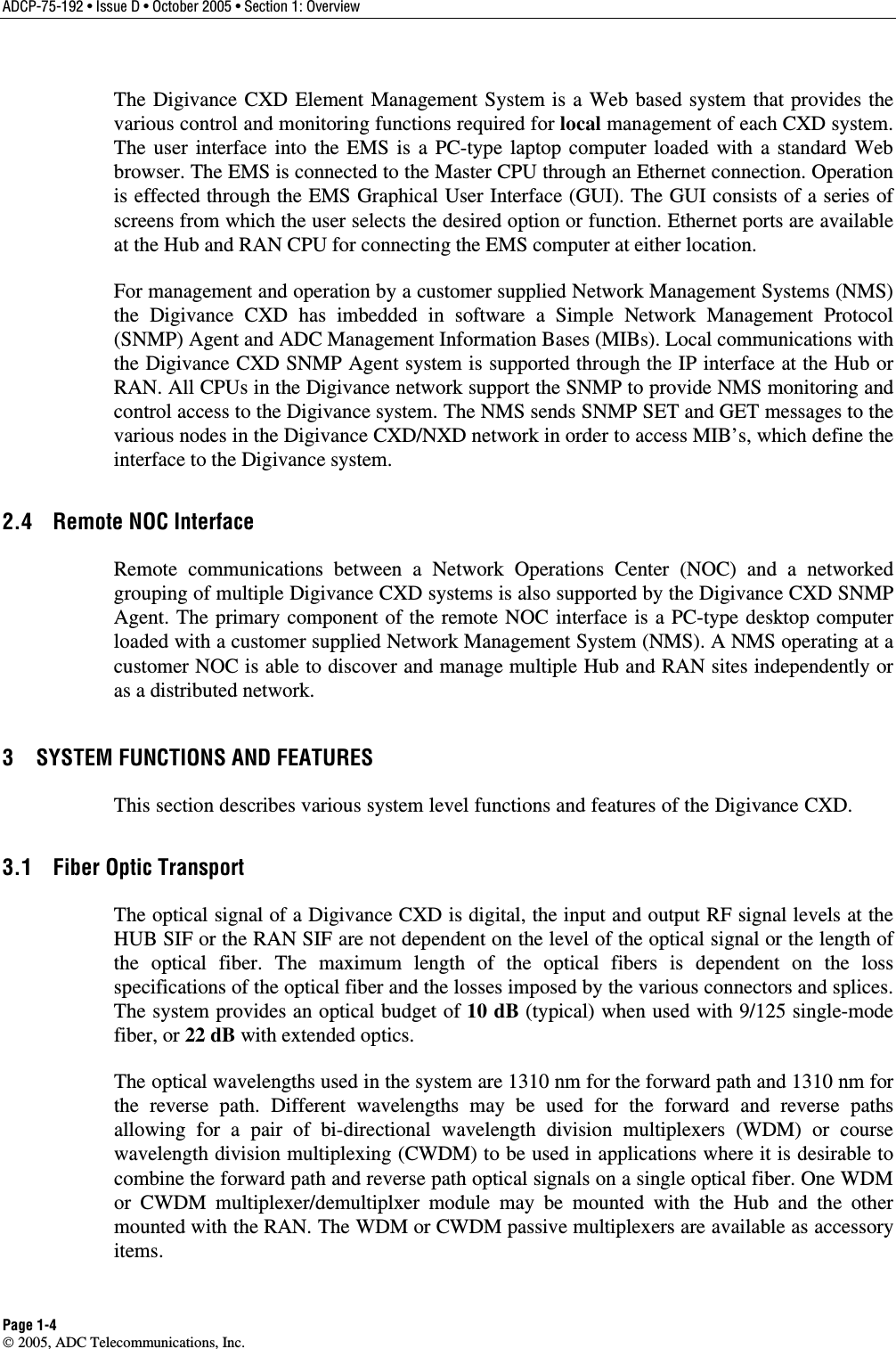 ADCP-75-192 • Issue D • October 2005 • Section 1: Overview Page 1-4  2005, ADC Telecommunications, Inc. The Digivance CXD Element Management System is a Web based system that provides the various control and monitoring functions required for local management of each CXD system. The user interface into the EMS is a PC-type laptop computer loaded with a standard Web browser. The EMS is connected to the Master CPU through an Ethernet connection. Operation is effected through the EMS Graphical User Interface (GUI). The GUI consists of a series of screens from which the user selects the desired option or function. Ethernet ports are available at the Hub and RAN CPU for connecting the EMS computer at either location.  For management and operation by a customer supplied Network Management Systems (NMS) the Digivance CXD has imbedded in software a Simple Network Management Protocol (SNMP) Agent and ADC Management Information Bases (MIBs). Local communications with the Digivance CXD SNMP Agent system is supported through the IP interface at the Hub or RAN. All CPUs in the Digivance network support the SNMP to provide NMS monitoring and control access to the Digivance system. The NMS sends SNMP SET and GET messages to the various nodes in the Digivance CXD/NXD network in order to access MIB’s, which define the interface to the Digivance system.  2.4  Remote NOC Interface Remote communications between a Network Operations Center (NOC) and a networked grouping of multiple Digivance CXD systems is also supported by the Digivance CXD SNMP Agent. The primary component of the remote NOC interface is a PC-type desktop computer loaded with a customer supplied Network Management System (NMS). A NMS operating at a customer NOC is able to discover and manage multiple Hub and RAN sites independently or as a distributed network.  3  SYSTEM FUNCTIONS AND FEATURES This section describes various system level functions and features of the Digivance CXD.  3.1  Fiber Optic Transport The optical signal of a Digivance CXD is digital, the input and output RF signal levels at the HUB SIF or the RAN SIF are not dependent on the level of the optical signal or the length of the optical fiber. The maximum length of the optical fibers is dependent on the loss specifications of the optical fiber and the losses imposed by the various connectors and splices. The system provides an optical budget of 10 dB (typical) when used with 9/125 single-mode fiber, or 22 dB with extended optics.  The optical wavelengths used in the system are 1310 nm for the forward path and 1310 nm for the reverse path. Different wavelengths may be used for the forward and reverse paths allowing for a pair of bi-directional wavelength division multiplexers (WDM) or course wavelength division multiplexing (CWDM) to be used in applications where it is desirable to combine the forward path and reverse path optical signals on a single optical fiber. One WDM or CWDM multiplexer/demultiplxer module may be mounted with the Hub and the other mounted with the RAN. The WDM or CWDM passive multiplexers are available as accessory items.  
