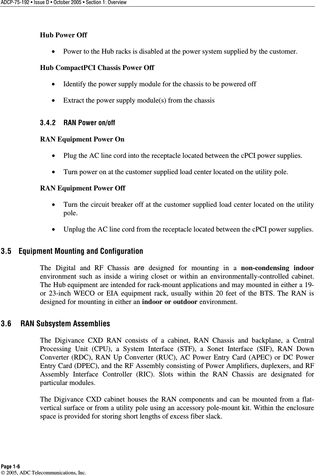ADCP-75-192 • Issue D • October 2005 • Section 1: Overview Page 1-6  2005, ADC Telecommunications, Inc. Hub Power Off •  Power to the Hub racks is disabled at the power system supplied by the customer. Hub CompactPCI Chassis Power Off •  Identify the power supply module for the chassis to be powered off •  Extract the power supply module(s) from the chassis 3.4.2  RAN Power on/off RAN Equipment Power On •  Plug the AC line cord into the receptacle located between the cPCI power supplies. •  Turn power on at the customer supplied load center located on the utility pole. RAN Equipment Power Off •  Turn the circuit breaker off at the customer supplied load center located on the utility pole. •  Unplug the AC line cord from the receptacle located between the cPCI power supplies. 3.5  Equipment Mounting and Configuration The Digital and RF Chassis are designed for mounting in a non-condensing indoor environment such as inside a wiring closet or within an environmentally-controlled cabinet. The Hub equipment are intended for rack-mount applications and may mounted in either a 19- or 23-inch WECO or EIA equipment rack, usually within 20 feet of the BTS. The RAN is designed for mounting in either an indoor or outdoor environment.  3.6   RAN Subsystem Assemblies The Digivance CXD RAN consists of a cabinet, RAN Chassis and backplane, a Central Processing Unit (CPU), a System Interface (STF), a Sonet Interface (SIF), RAN Down Converter (RDC), RAN Up Converter (RUC), AC Power Entry Card (APEC) or DC Power Entry Card (DPEC), and the RF Assembly consisting of Power Amplifiers, duplexers, and RF Assembly Interface Controller (RIC). Slots within the RAN Chassis are designated for particular modules.   The Digivance CXD cabinet houses the RAN components and can be mounted from a flat-vertical surface or from a utility pole using an accessory pole-mount kit. Within the enclosure space is provided for storing short lengths of excess fiber slack.  