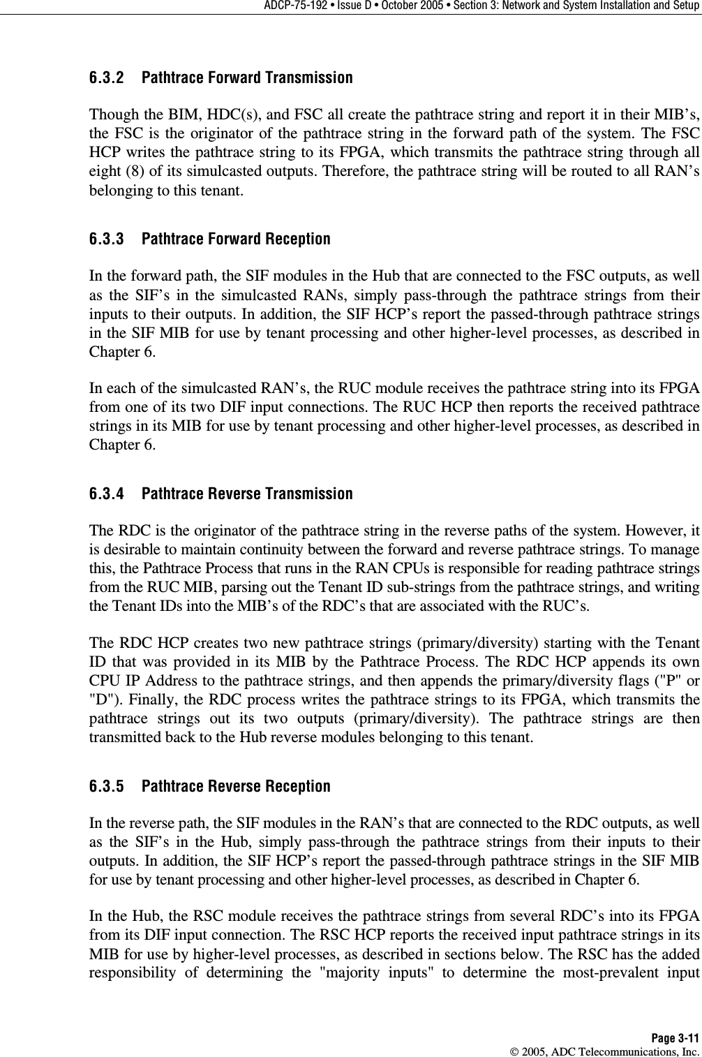 ADCP-75-192 • Issue D • October 2005 • Section 3: Network and System Installation and Setup Page 3-11  2005, ADC Telecommunications, Inc. 6.3.2  Pathtrace Forward Transmission Though the BIM, HDC(s), and FSC all create the pathtrace string and report it in their MIB’s, the FSC is the originator of the pathtrace string in the forward path of the system. The FSC HCP writes the pathtrace string to its FPGA, which transmits the pathtrace string through all eight (8) of its simulcasted outputs. Therefore, the pathtrace string will be routed to all RAN’s belonging to this tenant.  6.3.3  Pathtrace Forward Reception In the forward path, the SIF modules in the Hub that are connected to the FSC outputs, as well as the SIF’s in the simulcasted RANs, simply pass-through the pathtrace strings from their inputs to their outputs. In addition, the SIF HCP’s report the passed-through pathtrace strings in the SIF MIB for use by tenant processing and other higher-level processes, as described in Chapter 6.  In each of the simulcasted RAN’s, the RUC module receives the pathtrace string into its FPGA from one of its two DIF input connections. The RUC HCP then reports the received pathtrace strings in its MIB for use by tenant processing and other higher-level processes, as described in Chapter 6.  6.3.4  Pathtrace Reverse Transmission The RDC is the originator of the pathtrace string in the reverse paths of the system. However, it is desirable to maintain continuity between the forward and reverse pathtrace strings. To manage this, the Pathtrace Process that runs in the RAN CPUs is responsible for reading pathtrace strings from the RUC MIB, parsing out the Tenant ID sub-strings from the pathtrace strings, and writing the Tenant IDs into the MIB’s of the RDC’s that are associated with the RUC’s. The RDC HCP creates two new pathtrace strings (primary/diversity) starting with the Tenant ID that was provided in its MIB by the Pathtrace Process. The RDC HCP appends its own CPU IP Address to the pathtrace strings, and then appends the primary/diversity flags (&quot;P&quot; or &quot;D&quot;). Finally, the RDC process writes the pathtrace strings to its FPGA, which transmits the pathtrace strings out its two outputs (primary/diversity). The pathtrace strings are then transmitted back to the Hub reverse modules belonging to this tenant. 6.3.5  Pathtrace Reverse Reception In the reverse path, the SIF modules in the RAN’s that are connected to the RDC outputs, as well as the SIF’s in the Hub, simply pass-through the pathtrace strings from their inputs to their outputs. In addition, the SIF HCP’s report the passed-through pathtrace strings in the SIF MIB for use by tenant processing and other higher-level processes, as described in Chapter 6. In the Hub, the RSC module receives the pathtrace strings from several RDC’s into its FPGA from its DIF input connection. The RSC HCP reports the received input pathtrace strings in its MIB for use by higher-level processes, as described in sections below. The RSC has the added responsibility of determining the &quot;majority inputs&quot; to determine the most-prevalent input 