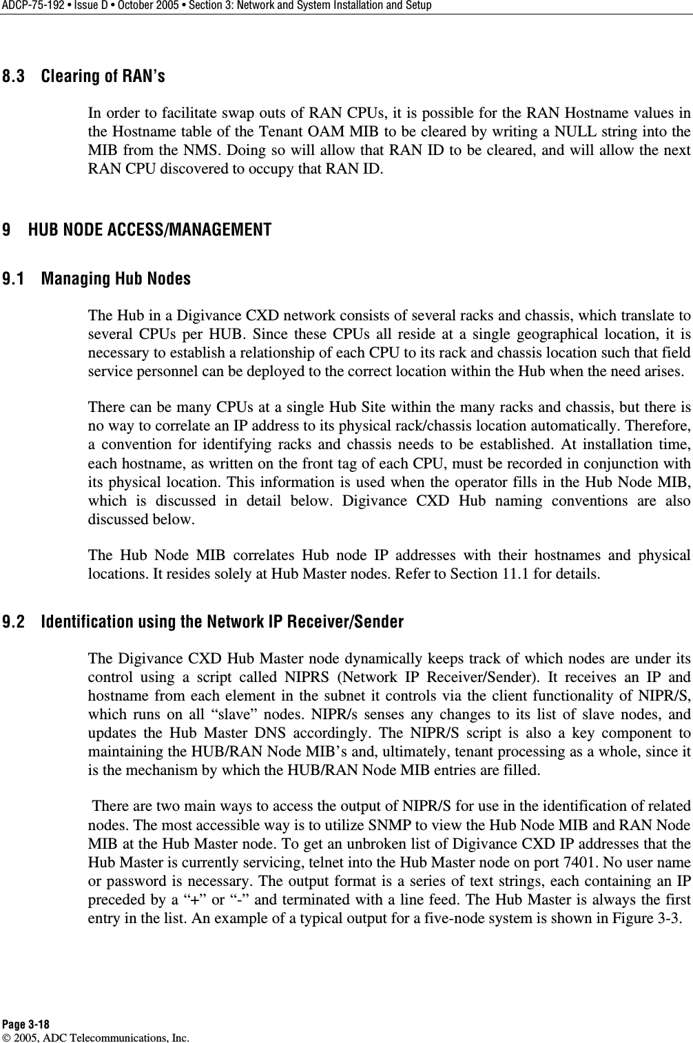ADCP-75-192 • Issue D • October 2005 • Section 3: Network and System Installation and Setup Page 3-18  2005, ADC Telecommunications, Inc. 8.3  Clearing of RAN’s In order to facilitate swap outs of RAN CPUs, it is possible for the RAN Hostname values in the Hostname table of the Tenant OAM MIB to be cleared by writing a NULL string into the MIB from the NMS. Doing so will allow that RAN ID to be cleared, and will allow the next RAN CPU discovered to occupy that RAN ID. 9  HUB NODE ACCESS/MANAGEMENT 9.1  Managing Hub Nodes The Hub in a Digivance CXD network consists of several racks and chassis, which translate to several CPUs per HUB. Since these CPUs all reside at a single geographical location, it is necessary to establish a relationship of each CPU to its rack and chassis location such that field service personnel can be deployed to the correct location within the Hub when the need arises. There can be many CPUs at a single Hub Site within the many racks and chassis, but there is no way to correlate an IP address to its physical rack/chassis location automatically. Therefore, a convention for identifying racks and chassis needs to be established. At installation time, each hostname, as written on the front tag of each CPU, must be recorded in conjunction with its physical location. This information is used when the operator fills in the Hub Node MIB, which is discussed in detail below. Digivance CXD Hub naming conventions are also discussed below. The Hub Node MIB correlates Hub node IP addresses with their hostnames and physical locations. It resides solely at Hub Master nodes. Refer to Section 11.1 for details.  9.2  Identification using the Network IP Receiver/Sender The Digivance CXD Hub Master node dynamically keeps track of which nodes are under its control using a script called NIPRS (Network IP Receiver/Sender). It receives an IP and hostname from each element in the subnet it controls via the client functionality of NIPR/S, which runs on all “slave” nodes. NIPR/s senses any changes to its list of slave nodes, and updates the Hub Master DNS accordingly. The NIPR/S script is also a key component to maintaining the HUB/RAN Node MIB’s and, ultimately, tenant processing as a whole, since it is the mechanism by which the HUB/RAN Node MIB entries are filled.  There are two main ways to access the output of NIPR/S for use in the identification of related nodes. The most accessible way is to utilize SNMP to view the Hub Node MIB and RAN Node MIB at the Hub Master node. To get an unbroken list of Digivance CXD IP addresses that the Hub Master is currently servicing, telnet into the Hub Master node on port 7401. No user name or password is necessary. The output format is a series of text strings, each containing an IP preceded by a “+” or “-” and terminated with a line feed. The Hub Master is always the first entry in the list. An example of a typical output for a five-node system is shown in Figure 3-3.  