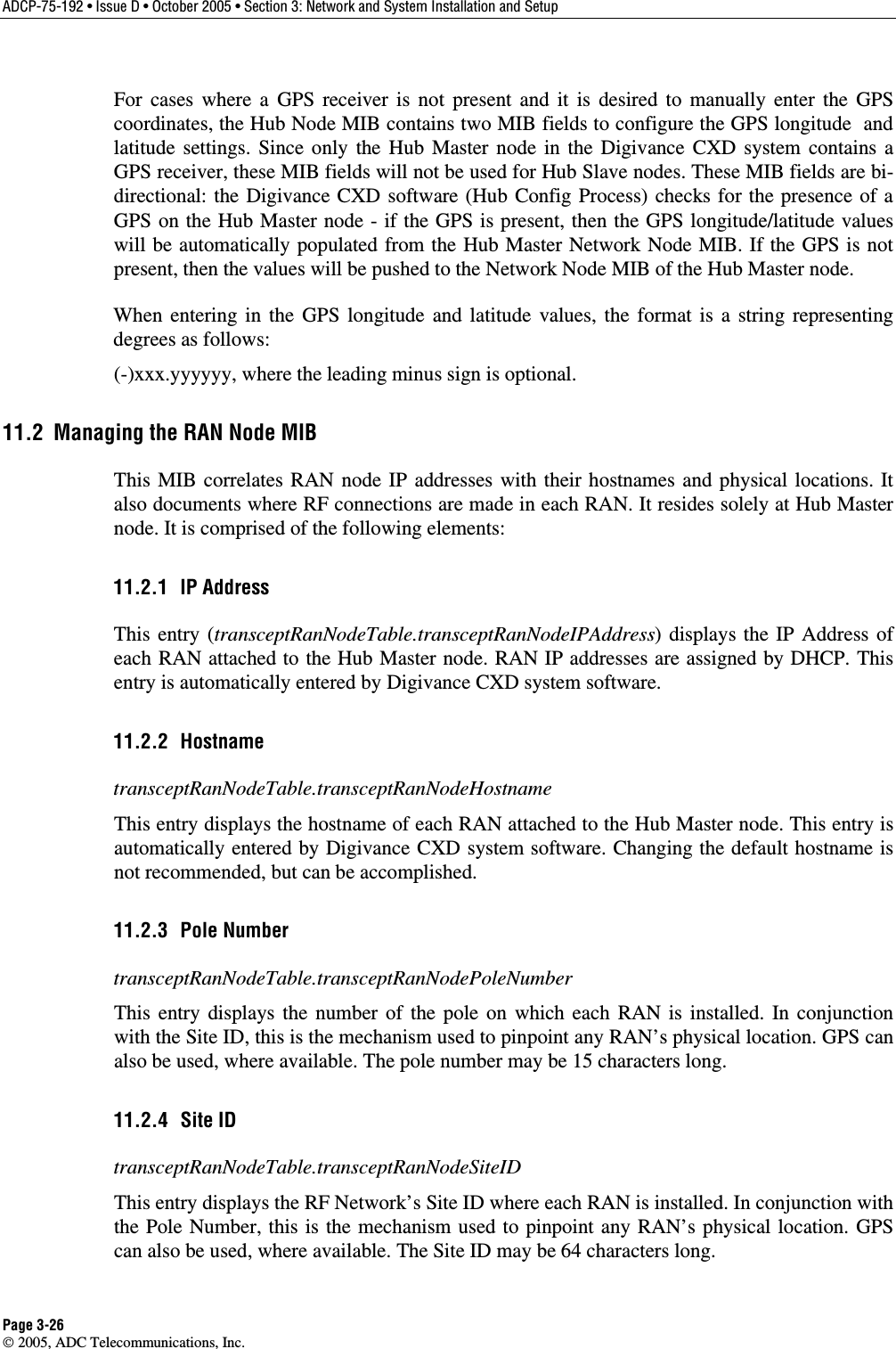 ADCP-75-192 • Issue D • October 2005 • Section 3: Network and System Installation and Setup Page 3-26  2005, ADC Telecommunications, Inc. For cases where a GPS receiver is not present and it is desired to manually enter the GPS coordinates, the Hub Node MIB contains two MIB fields to configure the GPS longitude  and latitude settings. Since only the Hub Master node in the Digivance CXD system contains a GPS receiver, these MIB fields will not be used for Hub Slave nodes. These MIB fields are bi-directional: the Digivance CXD software (Hub Config Process) checks for the presence of a GPS on the Hub Master node - if the GPS is present, then the GPS longitude/latitude values will be automatically populated from the Hub Master Network Node MIB. If the GPS is not present, then the values will be pushed to the Network Node MIB of the Hub Master node.  When entering in the GPS longitude and latitude values, the format is a string representing degrees as follows:  (-)xxx.yyyyyy, where the leading minus sign is optional. 11.2  Managing the RAN Node MIB This MIB correlates RAN node IP addresses with their hostnames and physical locations. It also documents where RF connections are made in each RAN. It resides solely at Hub Master node. It is comprised of the following elements: 11.2.1 IP Address This entry (transceptRanNodeTable.transceptRanNodeIPAddress) displays the IP Address of each RAN attached to the Hub Master node. RAN IP addresses are assigned by DHCP. This entry is automatically entered by Digivance CXD system software. 11.2.2 Hostname transceptRanNodeTable.transceptRanNodeHostname This entry displays the hostname of each RAN attached to the Hub Master node. This entry is automatically entered by Digivance CXD system software. Changing the default hostname is not recommended, but can be accomplished. 11.2.3 Pole Number transceptRanNodeTable.transceptRanNodePoleNumber This entry displays the number of the pole on which each RAN is installed. In conjunction with the Site ID, this is the mechanism used to pinpoint any RAN’s physical location. GPS can also be used, where available. The pole number may be 15 characters long. 11.2.4 Site ID transceptRanNodeTable.transceptRanNodeSiteID This entry displays the RF Network’s Site ID where each RAN is installed. In conjunction with the Pole Number, this is the mechanism used to pinpoint any RAN’s physical location. GPS can also be used, where available. The Site ID may be 64 characters long. 