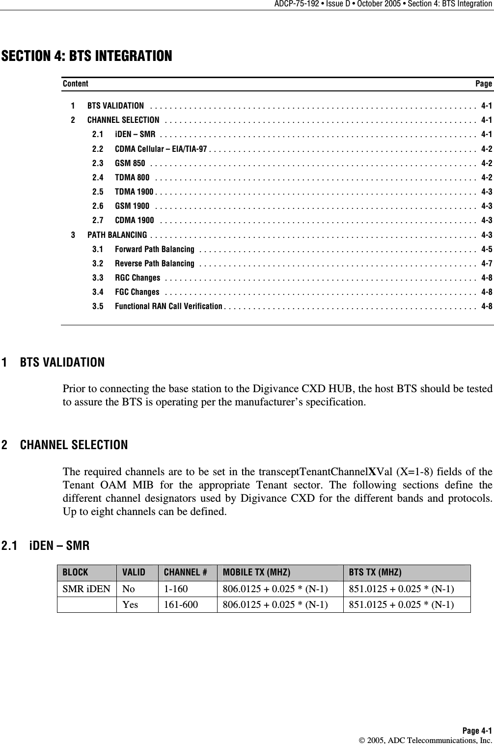 ADCP-75-192 • Issue D • October 2005 • Section 4: BTS Integration Page 4-1  2005, ADC Telecommunications, Inc. SECTION 4: BTS INTEGRATION Content  Page  1  BTS VALIDATION ................................................................... 4-1  2  CHANNEL SELECTION ................................................................ 4-1  2.1 iDEN – SMR ................................................................. 4-1   2.2  CDMA Cellular – EIA/TIA-97....................................................... 4-2  2.3 GSM 850 ................................................................... 4-2  2.4 TDMA 800 .................................................................. 4-2  2.5 TDMA 1900.................................................................. 4-3  2.6 GSM 1900 .................................................................. 4-3  2.7 CDMA 1900 ................................................................. 4-3  3  PATH BALANCING ................................................................... 4-3   3.1  Forward Path Balancing ......................................................... 4-5   3.2  Reverse Path Balancing ......................................................... 4-7  3.3 RGC Changes ................................................................ 4-8  3.4 FGC Changes ................................................................ 4-8   3.5  Functional RAN Call Verification.................................................... 4-8 1 BTS VALIDATION Prior to connecting the base station to the Digivance CXD HUB, the host BTS should be tested to assure the BTS is operating per the manufacturer’s specification. 2 CHANNEL SELECTION The required channels are to be set in the transceptTenantChannelXVal (X=1-8) fields of the Tenant OAM MIB for the appropriate Tenant sector. The following sections define the different channel designators used by Digivance CXD for the different bands and protocols. Up to eight channels can be defined. 2.1  iDEN – SMR BLOCK  VALID  CHANNEL #  MOBILE TX (MHZ)  BTS TX (MHZ) SMR iDEN  No  1-160  806.0125 + 0.025 * (N-1)  851.0125 + 0.025 * (N-1)   Yes  161-600  806.0125 + 0.025 * (N-1)  851.0125 + 0.025 * (N-1)  