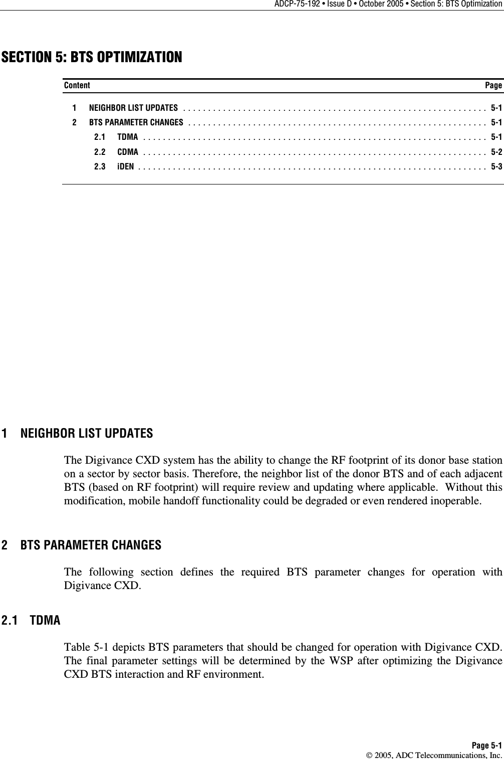 ADCP-75-192 • Issue D • October 2005 • Section 5: BTS Optimization Page 5-1  2005, ADC Telecommunications, Inc. SECTION 5: BTS OPTIMIZATION Content  Page   1  NEIGHBOR LIST UPDATES ............................................................. 5-1   2  BTS PARAMETER CHANGES ............................................................ 5-1  2.1 TDMA ..................................................................... 5-1  2.2 CDMA ..................................................................... 5-2  2.3 iDEN ...................................................................... 5-3 1  NEIGHBOR LIST UPDATES The Digivance CXD system has the ability to change the RF footprint of its donor base station on a sector by sector basis. Therefore, the neighbor list of the donor BTS and of each adjacent BTS (based on RF footprint) will require review and updating where applicable.  Without this modification, mobile handoff functionality could be degraded or even rendered inoperable. 2  BTS PARAMETER CHANGES The following section defines the required BTS parameter changes for operation with Digivance CXD. 2.1 TDMA Table 5-1 depicts BTS parameters that should be changed for operation with Digivance CXD. The final parameter settings will be determined by the WSP after optimizing the Digivance CXD BTS interaction and RF environment. 