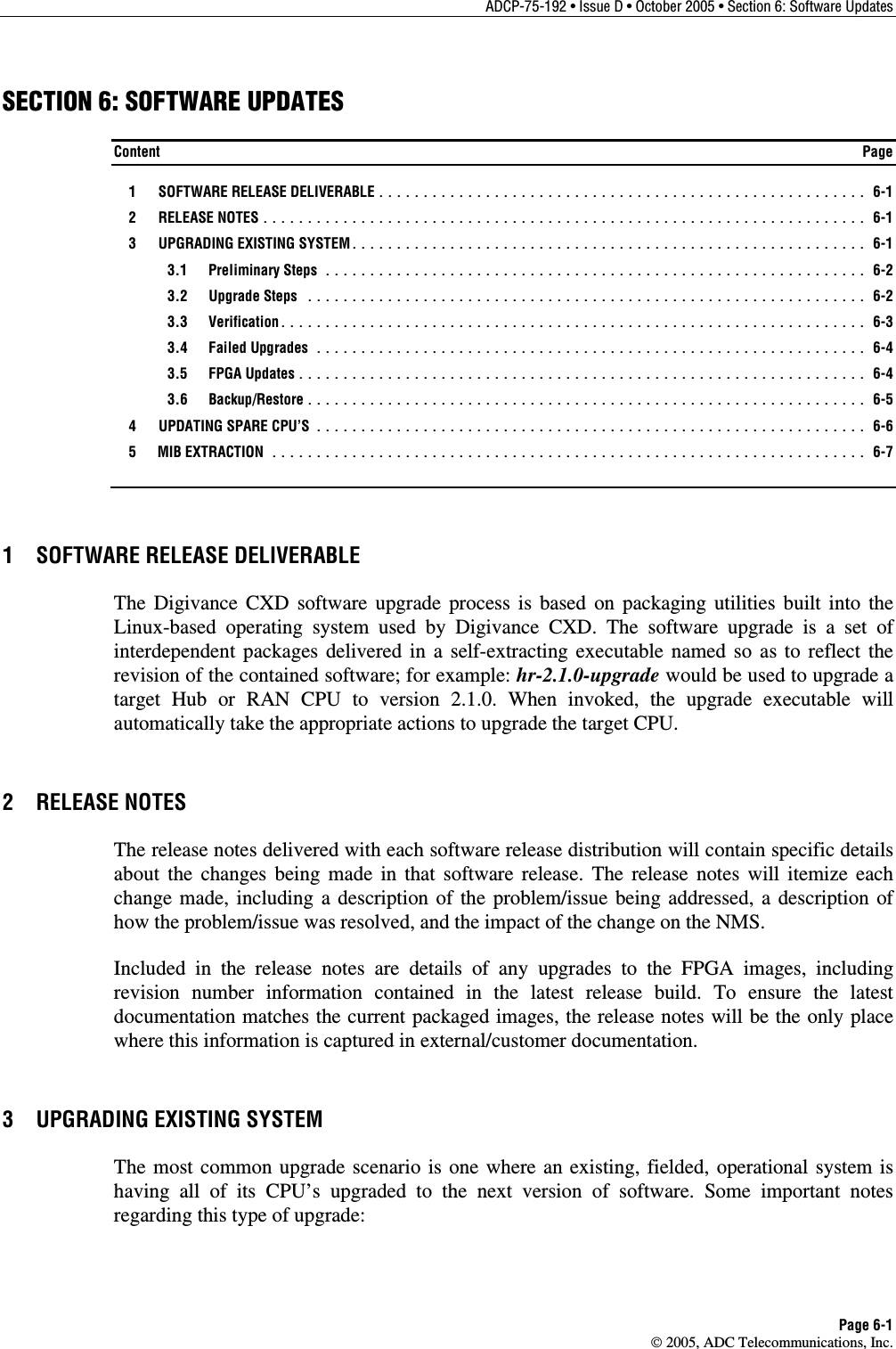 ADCP-75-192 • Issue D • October 2005 • Section 6: Software Updates Page 6-1  2005, ADC Telecommunications, Inc. SECTION 6: SOFTWARE UPDATES Content  Page  1  SOFTWARE RELEASE DELIVERABLE ....................................................... 6-1  2  RELEASE NOTES .................................................................... 6-1  3  UPGRADING EXISTING SYSTEM.......................................................... 6-1  3.1 Preliminary Steps ............................................................. 6-2  3.2 Upgrade Steps ............................................................... 6-2  3.3 Verification.................................................................. 6-3  3.4 Failed Upgrades .............................................................. 6-4  3.5 FPGA Updates................................................................ 6-4  3.6 Backup/Restore ............................................................... 6-5   4  UPDATING SPARE CPU’S .............................................................. 6-6  5  MIB EXTRACTION ................................................................... 6-7 1  SOFTWARE RELEASE DELIVERABLE The Digivance CXD software upgrade process is based on packaging utilities built into the Linux-based operating system used by Digivance CXD. The software upgrade is a set of interdependent packages delivered in a self-extracting executable named so as to reflect the revision of the contained software; for example: hr-2.1.0-upgrade would be used to upgrade a target Hub or RAN CPU to version 2.1.0. When invoked, the upgrade executable will automatically take the appropriate actions to upgrade the target CPU.  2 RELEASE NOTES The release notes delivered with each software release distribution will contain specific details about the changes being made in that software release. The release notes will itemize each change made, including a description of the problem/issue being addressed, a description of how the problem/issue was resolved, and the impact of the change on the NMS.  Included in the release notes are details of any upgrades to the FPGA images, including revision number information contained in the latest release build. To ensure the latest documentation matches the current packaged images, the release notes will be the only place where this information is captured in external/customer documentation.  3  UPGRADING EXISTING SYSTEM The most common upgrade scenario is one where an existing, fielded, operational system is having all of its CPU’s upgraded to the next version of software. Some important notes regarding this type of upgrade: 