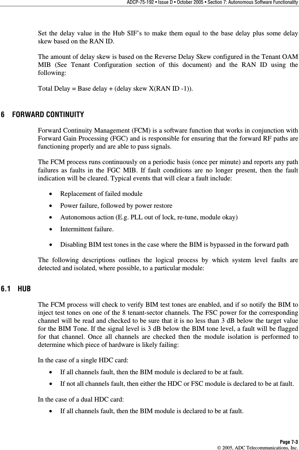 ADCP-75-192 • Issue D • October 2005 • Section 7: Autonomous Software Functionality Page 7-3  2005, ADC Telecommunications, Inc. Set the delay value in the Hub SIF’s to make them equal to the base delay plus some delay skew based on the RAN ID. The amount of delay skew is based on the Reverse Delay Skew configured in the Tenant OAM MIB (See Tenant Configuration section of this document) and the RAN ID using the following: Total Delay = Base delay + (delay skew X(RAN ID -1)). 6 FORWARD CONTINUITY Forward Continuity Management (FCM) is a software function that works in conjunction with Forward Gain Processing (FGC) and is responsible for ensuring that the forward RF paths are functioning properly and are able to pass signals.  The FCM process runs continuously on a periodic basis (once per minute) and reports any path failures as faults in the FGC MIB. If fault conditions are no longer present, then the fault indication will be cleared. Typical events that will clear a fault include: •  Replacement of failed module •  Power failure, followed by power restore •  Autonomous action (E.g. PLL out of lock, re-tune, module okay) •  Intermittent failure. •  Disabling BIM test tones in the case where the BIM is bypassed in the forward path The following descriptions outlines the logical process by which system level faults are detected and isolated, where possible, to a particular module: 6.1 HUB The FCM process will check to verify BIM test tones are enabled, and if so notify the BIM to inject test tones on one of the 8 tenant-sector channels. The FSC power for the corresponding channel will be read and checked to be sure that it is no less than 3 dB below the target value for the BIM Tone. If the signal level is 3 dB below the BIM tone level, a fault will be flagged for that channel. Once all channels are checked then the module isolation is performed to determine which piece of hardware is likely failing: In the case of a single HDC card: •  If all channels fault, then the BIM module is declared to be at fault. •  If not all channels fault, then either the HDC or FSC module is declared to be at fault.  In the case of a dual HDC card: •  If all channels fault, then the BIM module is declared to be at fault. 