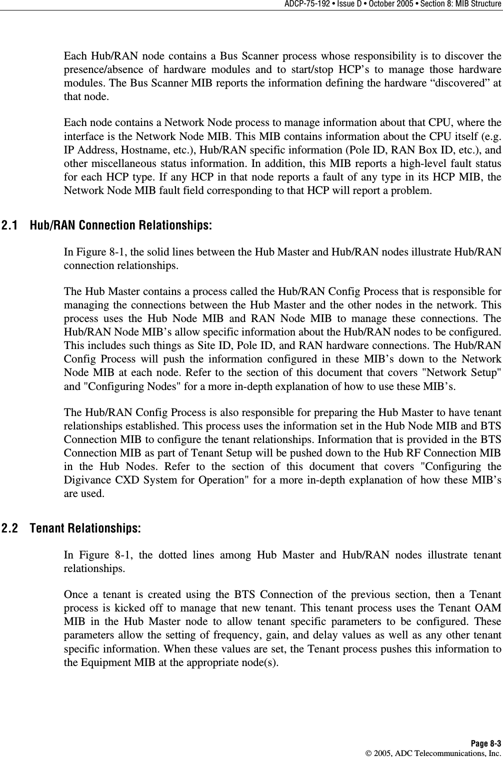 ADCP-75-192 • Issue D • October 2005 • Section 8: MIB Structure Page 8-3  2005, ADC Telecommunications, Inc. Each Hub/RAN node contains a Bus Scanner process whose responsibility is to discover the presence/absence of hardware modules and to start/stop HCP’s to manage those hardware modules. The Bus Scanner MIB reports the information defining the hardware “discovered” at that node. Each node contains a Network Node process to manage information about that CPU, where the interface is the Network Node MIB. This MIB contains information about the CPU itself (e.g. IP Address, Hostname, etc.), Hub/RAN specific information (Pole ID, RAN Box ID, etc.), and other miscellaneous status information. In addition, this MIB reports a high-level fault status for each HCP type. If any HCP in that node reports a fault of any type in its HCP MIB, the Network Node MIB fault field corresponding to that HCP will report a problem. 2.1  Hub/RAN Connection Relationships: In Figure 8-1, the solid lines between the Hub Master and Hub/RAN nodes illustrate Hub/RAN connection relationships. The Hub Master contains a process called the Hub/RAN Config Process that is responsible for managing the connections between the Hub Master and the other nodes in the network. This process uses the Hub Node MIB and RAN Node MIB to manage these connections. The Hub/RAN Node MIB’s allow specific information about the Hub/RAN nodes to be configured. This includes such things as Site ID, Pole ID, and RAN hardware connections. The Hub/RAN Config Process will push the information configured in these MIB’s down to the Network Node MIB at each node. Refer to the section of this document that covers &quot;Network Setup&quot; and &quot;Configuring Nodes&quot; for a more in-depth explanation of how to use these MIB’s. The Hub/RAN Config Process is also responsible for preparing the Hub Master to have tenant relationships established. This process uses the information set in the Hub Node MIB and BTS Connection MIB to configure the tenant relationships. Information that is provided in the BTS Connection MIB as part of Tenant Setup will be pushed down to the Hub RF Connection MIB in the Hub Nodes. Refer to the section of this document that covers &quot;Configuring the Digivance CXD System for Operation&quot; for a more in-depth explanation of how these MIB’s are used. 2.2 Tenant Relationships: In Figure 8-1, the dotted lines among Hub Master and Hub/RAN nodes illustrate tenant relationships. Once a tenant is created using the BTS Connection of the previous section, then a Tenant process is kicked off to manage that new tenant. This tenant process uses the Tenant OAM MIB in the Hub Master node to allow tenant specific parameters to be configured. These parameters allow the setting of frequency, gain, and delay values as well as any other tenant specific information. When these values are set, the Tenant process pushes this information to the Equipment MIB at the appropriate node(s).  