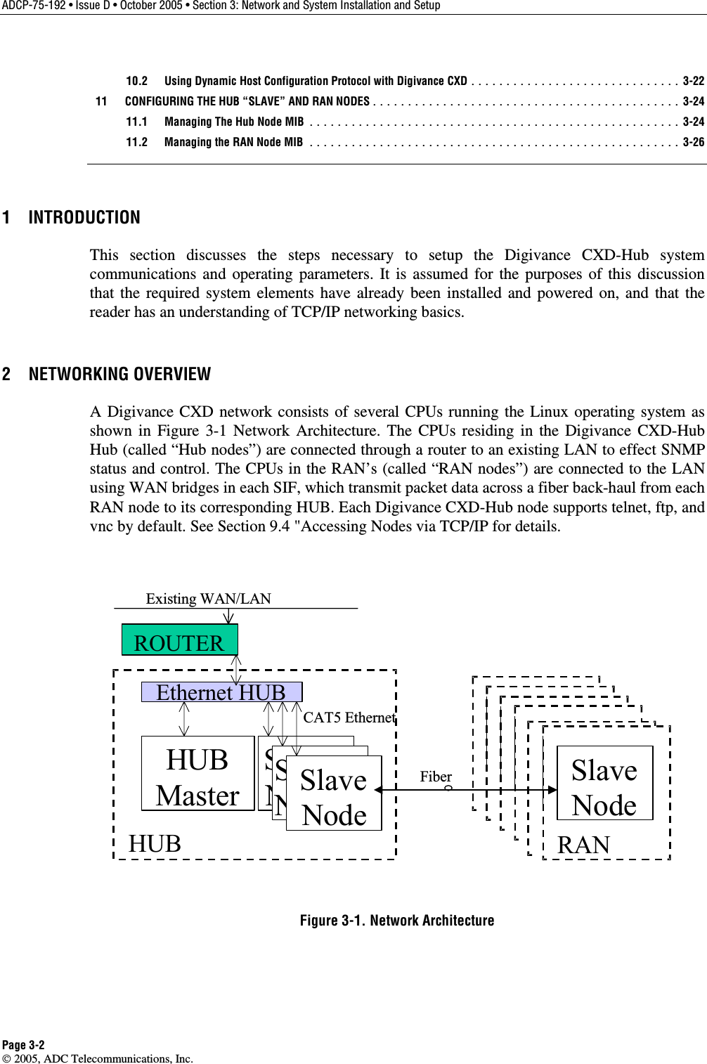 ADCP-75-192 • Issue D • October 2005 • Section 3: Network and System Installation and Setup Page 3-2  2005, ADC Telecommunications, Inc.   10.2  Using Dynamic Host Configuration Protocol with Digivance CXD .............................. 3-22   11  CONFIGURING THE HUB “SLAVE” AND RAN NODES............................................ 3-24   11.1  Managing The Hub Node MIB ..................................................... 3-24   11.2  Managing the RAN Node MIB ..................................................... 3-26 1 INTRODUCTION This section discusses the steps necessary to setup the Digivance CXD-Hub system communications and operating parameters. It is assumed for the purposes of this discussion that the required system elements have already been installed and powered on, and that the reader has an understanding of TCP/IP networking basics. 2 NETWORKING OVERVIEW A Digivance CXD network consists of several CPUs running the Linux operating system as shown in Figure 3-1 Network Architecture. The CPUs residing in the Digivance CXD-Hub Hub (called “Hub nodes”) are connected through a router to an existing LAN to effect SNMP status and control. The CPUs in the RAN’s (called “RAN nodes”) are connected to the LAN using WAN bridges in each SIF, which transmit packet data across a fiber back-haul from each RAN node to its corresponding HUB. Each Digivance CXD-Hub node supports telnet, ftp, and vnc by default. See Section 9.4 &quot;Accessing Nodes via TCP/IP for details.   Ethernet HUBHUBMasterSlaveNodeHUBSlaveNodeSlaveNode RASlaveNodeRANSlaveNodeRANSlaveNodeRANSlaveNodeRANFiberCAT5 EthernetROUTERSlaveNodeRANSlaveNodeExisting WAN/LAN Figure 3-1. Network Architecture 