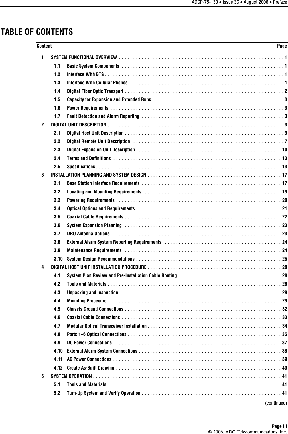 ADCP-75-130 • Issue 3C • August 2006 • Preface Page iii © 2006, ADC Telecommunications, Inc. TABLE OF CONTENTS Content  Page   1  SYSTEM FUNCTIONAL OVERVIEW .......................................................... 1   1.1  Basic System Components ......................................................... 1   1.2  Interface With BTS............................................................... 1   1.3  Interface With Cellular Phones ...................................................... 1   1.4  Digital Fiber Optic Transport ........................................................ 2   1.5  Capacity for Expansion and Extended Runs .............................................. 3  1.6 Power Requirements ............................................................. 3   1.7  Fault Detection and Alarm Reporting .................................................. 3   2  DIGITAL UNIT DESCRIPTION.............................................................. 3   2.1  Digital Host Unit Description........................................................ 3   2.2  Digital Remote Unit Description ..................................................... 7   2.3  Digital Expansion Unit Description................................................... 10   2.4  Terms and Definitions ........................................................... 13  2.5 Specifications................................................................. 13   3  INSTALLATION PLANNING AND SYSTEM DESIGN ............................................... 17   3.1  Base Station Interface Requirements ................................................. 17   3.2  Locating and Mounting Requirements ................................................ 19  3.3 Powering Requirements .......................................................... 20   3.4  Optical Options and Requirements................................................... 21   3.5  Coaxial Cable Requirements....................................................... 22   3.6  System Expansion Planning ....................................................... 23   3.7  DRU Antenna Options............................................................ 23   3.8  External Alarm System Reporting Requirements ......................................... 24  3.9 Maintenance Requirements ....................................................... 24   3.10  System Design Recommendations ................................................... 25   4  DIGITAL HOST UNIT INSTALLATION PROCEDURE............................................... 28   4.1  System Plan Review and Pre-Installation Cable Routing .................................... 28   4.2  Tools and Materials............................................................. 28   4.3  Unpacking and Inspection......................................................... 29  4.4 Mounting Procecure ............................................................ 29   4.5  Chassis Ground Connections ....................................................... 32   4.6  Coaxial Cable Connections ........................................................ 33   4.7  Modular Optical Transceiver Installation............................................... 34   4.8  Ports 1–6 Optical Connections...................................................... 35   4.9  DC Power Connections ........................................................... 37   4.10  External Alarm System Connections .................................................. 38   4.11  AC Power Connections ........................................................... 39   4.12  Create As-Built Drawing .......................................................... 40  5  SYSTEM OPERATION.................................................................. 41   5.1  Tools and Materials............................................................. 41   5.2  Turn-Up System and Verify Operation ................................................. 41  (continued) 