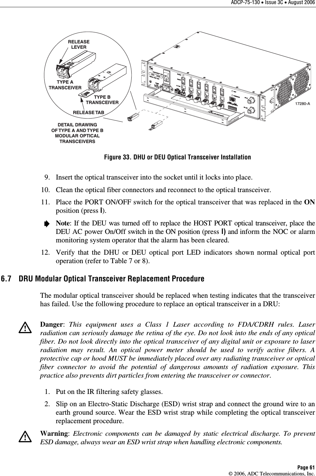 ADCP-75-130 • Issue 3C • August 2006 Page 61 © 2006, ADC Telecommunications, Inc. TXRXDETAIL DRAWINGOF TYPE A AND TYPE BMODULAR OPTICALTRANSCEIVERSTX RXTYPE ATRANSCEIVERTYPE BTRANSCEIVERRELEASELEVERRELEASE TAB17280-A Figure 33. DHU or DEU Optical Transceiver Installation   9.  Insert the optical transceiver into the socket until it locks into place.   10.  Clean the optical fiber connectors and reconnect to the optical transceiver.   11.  Place the PORT ON/OFF switch for the optical transceiver that was replaced in the ON position (press I).    Note: If the DEU was turned off to replace the HOST PORT optical transceiver, place the DEU AC power On/Off switch in the ON position (press I) and inform the NOC or alarm monitoring system operator that the alarm has been cleared.   12.  Verify that the DHU or DEU optical port LED indicators shown normal optical port operation (refer to Table 7 or 8).  6.7  DRU Modular Optical Transceiver Replacement Procedure The modular optical transceiver should be replaced when testing indicates that the transceiver has failed. Use the following procedure to replace an optical transceiver in a DRU:    Danger:  This equipment uses a Class 1 Laser according to FDA/CDRH rules. Laser radiation can seriously damage the retina of the eye. Do not look into the ends of any optical fiber. Do not look directly into the optical transceiver of any digital unit or exposure to laser radiation may result. An optical power meter should be used to verify active fibers. A protective cap or hood MUST be immediately placed over any radiating transceiver or optical fiber connector to avoid the potential of dangerous amounts of radiation exposure. This practice also prevents dirt particles from entering the transceiver or connector.   1.  Put on the IR filtering safety glasses.    2.  Slip on an Electro-Static Discharge (ESD) wrist strap and connect the ground wire to an earth ground source. Wear the ESD wrist strap while completing the optical transceiver replacement procedure.    Warning:  Electronic components can be damaged by static electrical discharge. To prevent ESD damage, always wear an ESD wrist strap when handling electronic components.  