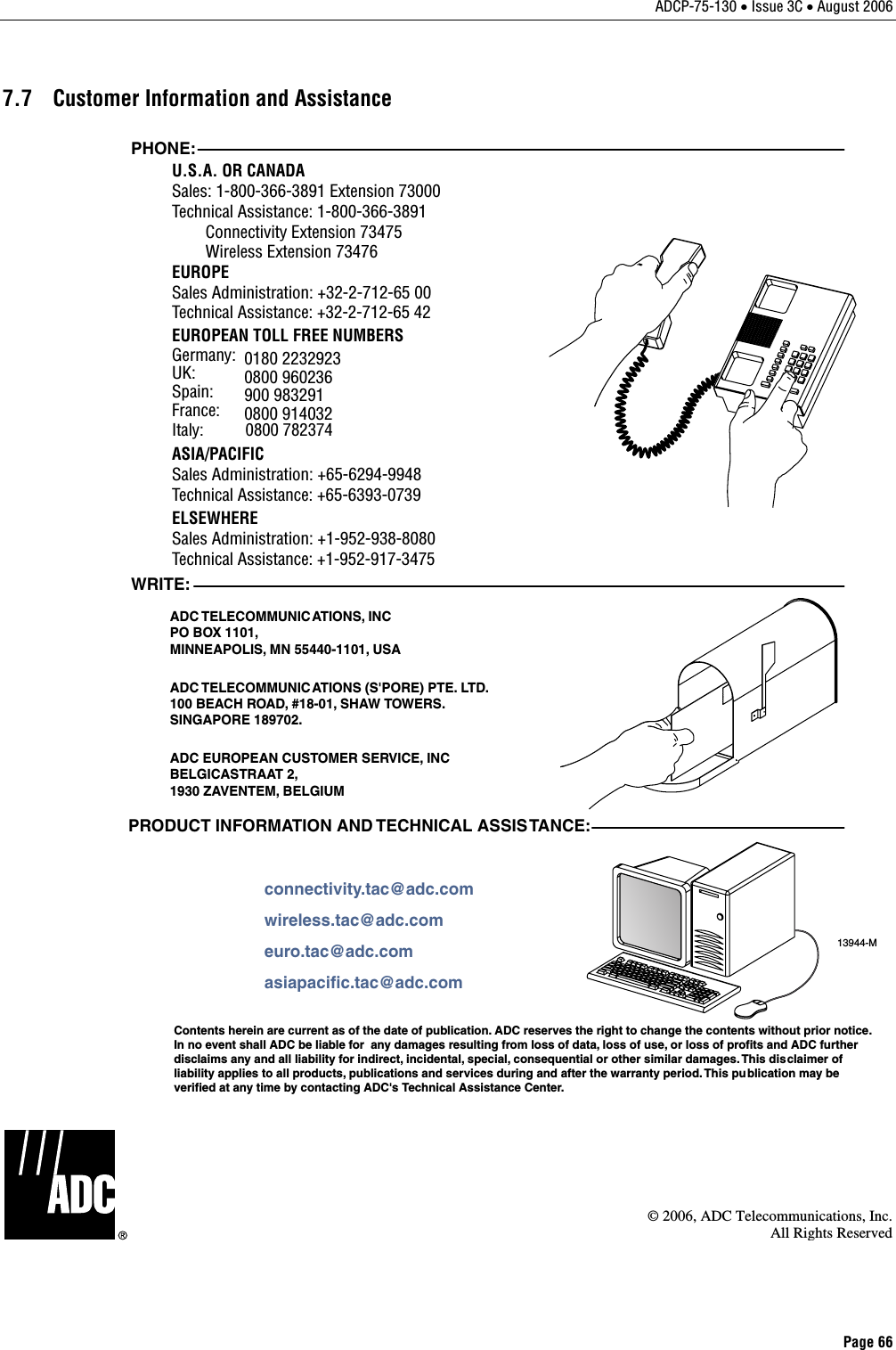 ADCP-75-130 • Issue 3C • August 2006 Page 66 7.7  Customer Information and Assistance 13944-MWRITE:ADC TELECOMMUNICATIONS, INCPO BOX 1101,MINNEAPOLIS, MN 55440-1101, USAADC TELECOMMUNIC ATIONS (S&apos;PORE) PTE. LTD.100 BEACH ROAD, #18-01, SHAW TOWERS.SINGAPORE 189702.ADC EUROPEAN CUSTOMER SERVICE, INCBELGICASTRAAT 2,1930 ZAVENTEM, BELGIUMPHONE:EUROPESales Administration: +32-2-712-65 00Technical Assistance: +32-2-712-65 42EUROPEAN TOLL FREE NUMBERSUK: 0800 960236Spain: 900 983291France: 0800 914032Germany: 0180 2232923U.S.A. OR CANADASales: 1-800-366-3891 Extension 73000Technical Assistance: 1-800-366-3891        Connectivity Extension 73475        Wireless Extension 73476ASIA/PACIFICSales Administration: +65-6294-9948Technical Assistance: +65-6393-0739ELSEWHERESales Administration: +1-952-938-8080Technical Assistance: +1-952-917-3475Italy:          0800 782374PRODUCT INFORMATION AND TECHNICAL ASSISTANCE:Contents herein are current as of the date of publication. ADC reserves the right to change the contents without prior notice.In no event shall ADC be liable for  any damages resulting from loss of data, loss of use, or loss of profits and ADC furtherdisclaims any and all liability for indirect, incidental, special, consequential or other similar damages. This disclaimer ofliability applies to all products, publications and services during and after the warranty period. This pu blication may beverified at any time by contacting ADC&apos;s Technical Assistance Center. euro.tac@adc.comasiapacific.tac@adc.comwireless.tac@adc.comconnectivity.tac@adc.com  © 2006, ADC Telecommunications, Inc.All Rights Reserved 