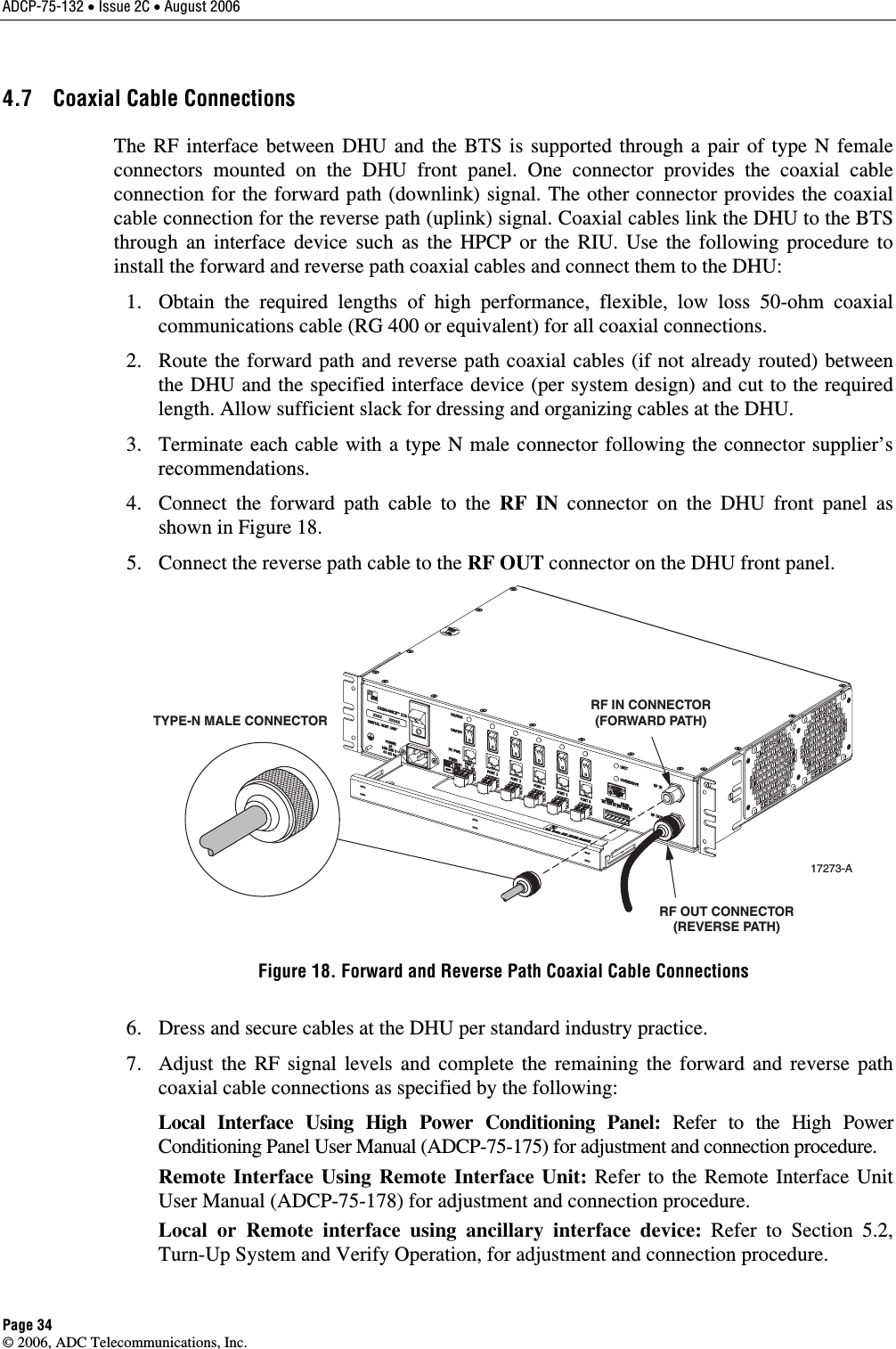 ADCP-75-132 • Issue 2C • August 2006 Page 34 © 2006, ADC Telecommunications, Inc. 4.7  Coaxial Cable Connections The RF interface between DHU and the BTS is supported through a pair of type N female connectors mounted on the DHU front panel. One connector provides the coaxial cable connection for the forward path (downlink) signal. The other connector provides the coaxial cable connection for the reverse path (uplink) signal. Coaxial cables link the DHU to the BTS through an interface device such as the HPCP or the RIU. Use the following procedure to install the forward and reverse path coaxial cables and connect them to the DHU:    1.  Obtain the required lengths of high performance, flexible, low loss 50-ohm coaxial communications cable (RG 400 or equivalent) for all coaxial connections.    2.  Route the forward path and reverse path coaxial cables (if not already routed) between the DHU and the specified interface device (per system design) and cut to the required length. Allow sufficient slack for dressing and organizing cables at the DHU.    3.  Terminate each cable with a type N male connector following the connector supplier’s recommendations.    4.  Connect the forward path cable to the RF IN connector on the DHU front panel as shown in Figure 18.    5.  Connect the reverse path cable to the RF OUT connector on the DHU front panel.  17273-ATYPE-N MALE CONNECTORRF IN CONNECTOR(FORWARD PATH)RF OUT CONNECTOR(REVERSE PATH) Figure 18. Forward and Reverse Path Coaxial Cable Connections   6.  Dress and secure cables at the DHU per standard industry practice.    7.  Adjust the RF signal levels and complete the remaining the forward and reverse path coaxial cable connections as specified by the following:   Local Interface Using High Power Conditioning Panel: Refer to the High Power Conditioning Panel User Manual (ADCP-75-175) for adjustment and connection procedure.   Remote Interface Using Remote Interface Unit: Refer to the Remote Interface Unit User Manual (ADCP-75-178) for adjustment and connection procedure.    Local or Remote interface using ancillary interface device: Refer to Section 5.2, Turn-Up System and Verify Operation, for adjustment and connection procedure.  