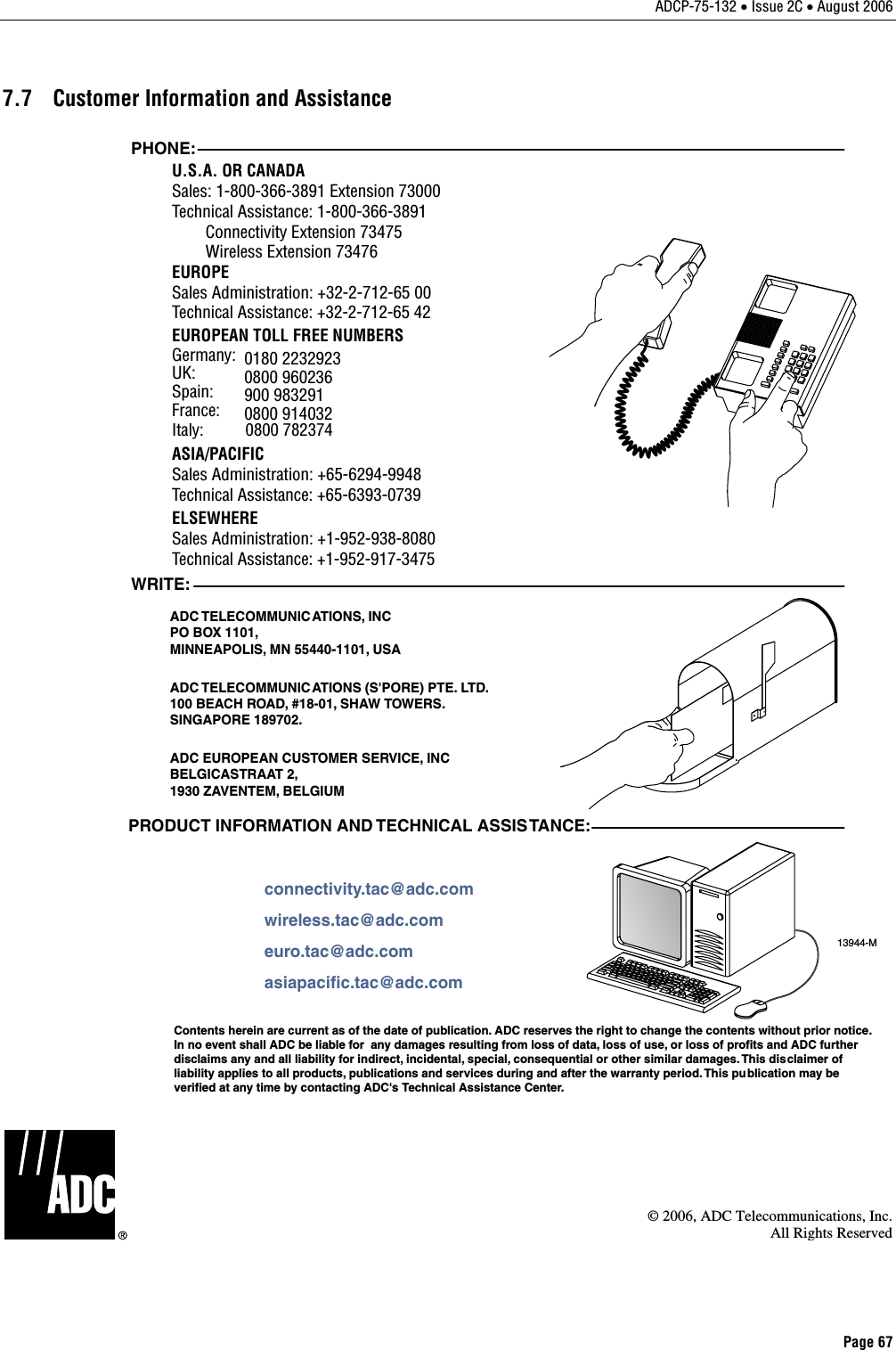 ADCP-75-132 • Issue 2C • August 2006 Page 67 7.7  Customer Information and Assistance 13944-MWRITE:ADC TELECOMMUNICATIONS,  INCPO BOX 1101,MINNEAPOLIS, MN 55440-1101, USAADC TELECOMMUNIC ATIONS (S&apos;PORE) PTE. LTD.100 BEACH ROAD, #18-01, SHAW TOWERS.SINGAPORE 189702.ADC EUROPEAN CUSTOMER SERVICE, INCBELGICASTRAAT 2,1930 ZAVENTEM, BELGIUMPHONE:EUROPESales Administration: +32-2-712-65 00Technical Assistance: +32-2-712-65 42EUROPEAN TOLL FREE NUMBERSUK: 0800 960236Spain: 900 983291France: 0800 914032Germany: 0180 2232923U.S.A. OR CANADASales: 1-800-366-3891 Extension 73000Technical Assistance: 1-800-366-3891        Connectivity Extension 73475        Wireless Extension 73476ASIA/PACIFICSales Administration: +65-6294-9948Technical Assistance: +65-6393-0739ELSEWHERESales Administration: +1-952-938-8080Technical Assistance: +1-952-917-3475Italy:          0800 782374PRODUCT INFORMATION AND TECHNICAL ASSISTANCE:Contents herein are current as of the date of publication. ADC reserves the right to change the contents without prior notice.In no event shall ADC be liable for  any damages resulting from loss of data, loss of use, or loss of profits and ADC furtherdisclaims any and all liability for indirect, incidental, special, consequential or other similar damages. This disclaimer ofliability applies to all products, publications and services during and after the warranty period. This pu blication may beverified at any time by contacting ADC&apos;s Technical Assistance Center. euro.tac@adc.comasiapacific.tac@adc.comwireless.tac@adc.comconnectivity.tac@adc.com  © 2006, ADC Telecommunications, Inc.All Rights Reserved 