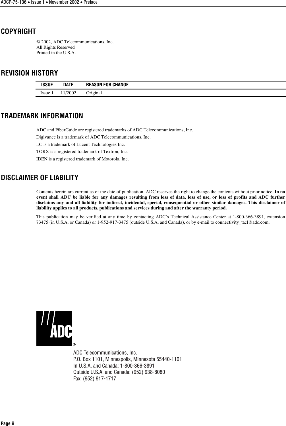 ADCP-75-136 • Issue 1 • November 2002 • Preface Page ii COPYRIGHT 2002, ADC Telecommunications, Inc.All Rights ReservedPrinted in the U.S.A.REVISION HISTORY   ISSUE  DATE  REASON FOR CHANGE Issue 111/2002 OriginalTRADEMARK INFORMATION ADC and FiberGuide are registered trademarks of ADC Telecommunications, Inc.Digivance is atrademark of ADC Telecommunications, Inc.LC is atrademark of Lucent Technologies Inc.TORX is aregistered trademark of Textron, Inc.IDEN is aregistered trademark of Motorola, Inc.DISCLAIMER OF LIABILITY Contents herein are current as of the date of publication. ADC reserves the right to change the contents without prior notice.In noevent shall ADC be liable for any damages resulting from loss of data, loss of use, or loss of profits and ADC furtherdisclaims any and all liability for indirect, incidental, special, consequential or other similar damages. This disclaimer ofliability applies to all products, publications and services during and after the warranty period.This publication may be verified at any time by contacting ADC’s Technical Assistance Center at 1-800-366-3891, extension73475 (in U.S.A. or Canada) or 1-952-917-3475 (outside U.S.A. and Canada), or by e-mail to connectivity_tacl@adc.com.ADC Telecommunications, Inc.P.O. Box 1101, Minneapolis, Minnesota 55440-1101In U.S.A. and Canada: 1-800-366-3891Outside U.S.A. and Canada: (952) 938-8080Fax: (952) 917-1717