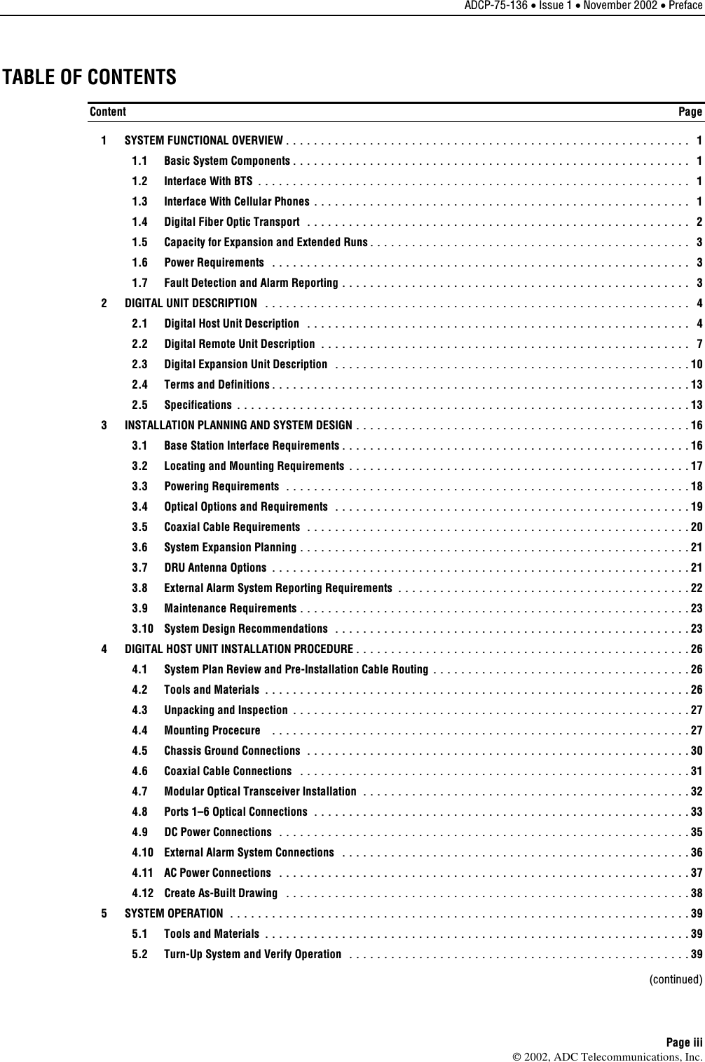 ADCP-75-136 • Issue 1 • November 2002 • Preface Page iii 2002, ADC Telecommunications, Inc.TABLE OF CONTENTS Content  Page   1  SYSTEM FUNCTIONAL OVERVIEW.......................................................... 1   1.1  Basic System Components......................................................... 1   1.2  Interface With BTS .............................................................. 1   1.3  Interface With Cellular Phones ...................................................... 1   1.4  Digital Fiber Optic Transport ....................................................... 2   1.5  Capacity for Expansion and Extended Runs.............................................. 3  1.6 Power Requirements ............................................................ 3   1.7  Fault Detection and Alarm Reporting .................................................. 3   2  DIGITAL UNIT DESCRIPTION ............................................................. 4   2.1  Digital Host Unit Description ....................................................... 4   2.2  Digital Remote Unit Description ..................................................... 7   2.3  Digital Expansion Unit Description ................................................... 10   2.4  Terms and Definitions............................................................ 13  2.5 Specifications ................................................................. 13   3  INSTALLATION PLANNING AND SYSTEM DESIGN ................................................ 16   3.1  Base Station Interface Requirements.................................................. 16   3.2  Locating and Mounting Requirements .................................................17  3.3 Powering Requirements ..........................................................18   3.4  Optical Options and Requirements ...................................................19   3.5  Coaxial Cable Requirements .......................................................20   3.6  System Expansion Planning ........................................................ 21  3.7 DRU Antenna Options ............................................................ 21   3.8  External Alarm System Reporting Requirements .......................................... 22  3.9 Maintenance Requirements........................................................ 23   3.10  System Design Recommendations ................................................... 23   4  DIGITAL HOST UNIT INSTALLATION PROCEDURE................................................ 26   4.1  System Plan Review and Pre-Installation Cable Routing ..................................... 26   4.2  Tools and Materials ............................................................. 26   4.3  Unpacking and Inspection ......................................................... 27  4.4 Mounting Procecure ............................................................ 27   4.5  Chassis Ground Connections ....................................................... 30   4.6  Coaxial Cable Connections ........................................................31   4.7  Modular Optical Transceiver Installation ............................................... 32   4.8  Ports 1–6 Optical Connections ...................................................... 33  4.9 DC Power Connections ........................................................... 35   4.10  External Alarm System Connections .................................................. 36   4.11  AC Power Connections ........................................................... 37   4.12  Create As-Built Drawing .......................................................... 38  5  SYSTEM OPERATION ..................................................................39   5.1  Tools and Materials ............................................................. 39   5.2  Turn-Up System and Verify Operation ................................................. 39  (continued) 