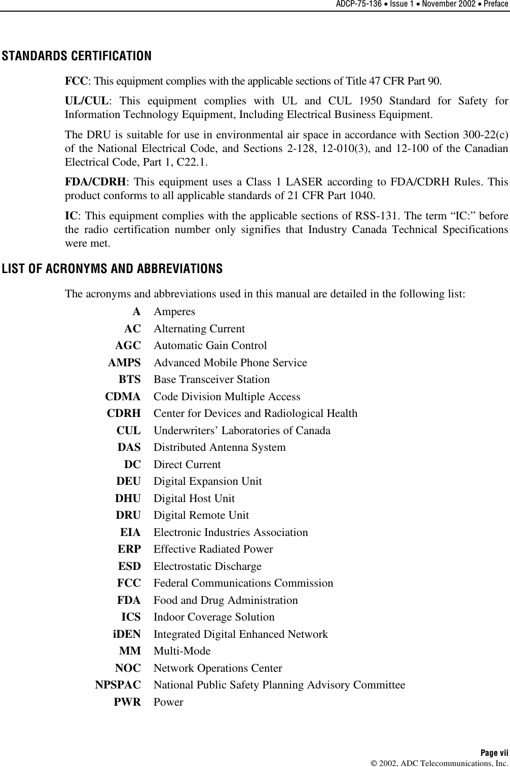 ADCP-75-136 • Issue 1 • November 2002 • Preface Page vii 2002, ADC Telecommunications, Inc.STANDARDS CERTIFICATION FCC:This equipment complies with the applicable sections of Title 47 CFR Part 90.UL/CUL:This equipment complies with UL and CUL 1950 Standard for Safety forInformation Technology Equipment, Including Electrical Business Equipment.The DRU is suitable for use in environmental air space in accordance with Section 300-22(c)of the National Electrical Code, and Sections 2-128, 12-010(3), and 12-100 of the CanadianElectrical Code, Part 1, C22.1.FDA/CDRH:This equipment uses aClass 1LASER according to FDA/CDRH Rules. Thisproduct conforms to all applicable standards of 21 CFR Part 1040.IC:This equipment complies with the applicable sections of RSS-131. The term “IC:” beforethe radio certification number only signifies that Industry Canada Technical Specificationswere met.LIST OF ACRONYMS AND ABBREVIATIONS The acronyms and abbreviations used in this manual are detailed in the following list:AAmperesAC Alternating CurrentAGC Automatic Gain ControlAMPS Advanced Mobile Phone ServiceBTS Base Transceiver StationCDMA Code Division Multiple AccessCDRH Center for Devices and Radiological HealthCUL Underwriters’ Laboratories of CanadaDAS Distributed Antenna SystemDC Direct CurrentDEU Digital Expansion UnitDHU Digital Host UnitDRU Digital Remote UnitEIA Electronic Industries AssociationERP Effective Radiated PowerESD Electrostatic DischargeFCC Federal Communications CommissionFDA Food and Drug AdministrationICS Indoor Coverage SolutioniDEN Integrated Digital Enhanced NetworkMM Multi-ModeNOC Network Operations CenterNPSPAC National Public Safety Planning Advisory CommitteePWR Power