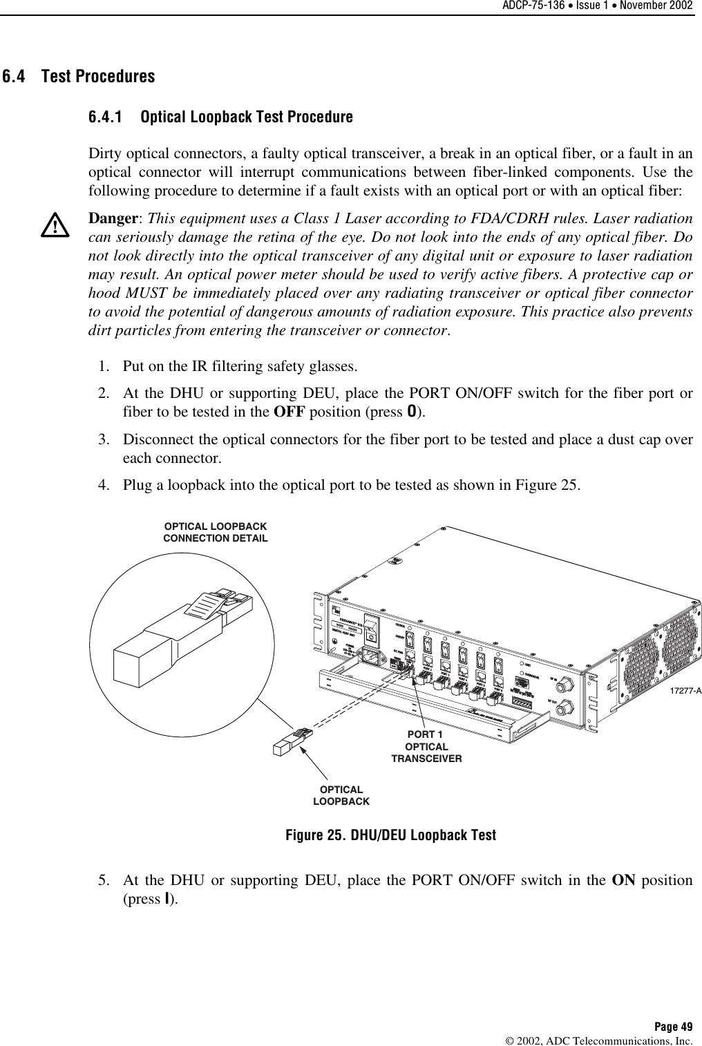 ADCP-75-136 • Issue 1 • November 2002 Page 49 ©2002, ADC Telecommunications, Inc.6.4 Test Procedures 6.4.1  Optical Loopback Test Procedure Dirty optical connectors, afaulty optical transceiver, abreak in an optical fiber, or a fault in anoptical connector will interrupt communications between fiber-linked components. Use thefollowing procedure to determine if afault exists with an optical port or with an optical fiber:Danger:This equipment uses aClass 1Laser according to FDA/CDRH rules. Laser radiationcan seriously damage the retina of the eye. Do not look into the ends of any optical fiber. Donot look directly into the optical transceiver of any digital unit or exposure to laser radiationmay result. An optical power meter should be used to verify active fibers. Aprotective cap orhood MUST be immediately placed over any radiating transceiver or optical fiber connectorto avoid the potential of dangerous amounts of radiation exposure. This practice also preventsdirt particles from entering the transceiver or connector.1. Put on the IR filtering safety glasses.2. At the DHU or supporting DEU, place the PORT ON/OFF switch for the fiber port orfiber to be tested in the OFF position (press O).3. Disconnect the optical connectors for the fiber port to be tested and place adust cap overeach connector.4. Plug aloopback into the optical port to be tested as shown in Figure 25.17277-AOPTICAL LOOPBACKCONNECTION DETAILPORT 1 OPTICALTRANSCEIVEROPTICALLOOPBACKFigure 25. DHU/DEU Loopback Test 5. At the DHU or supporting DEU, place the PORT ON/OFF switch in the ON position(press I).