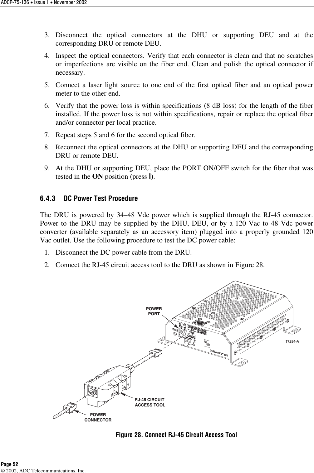 ADCP-75-136 • Issue 1 • November 2002 Page 52 ©2002, ADC Telecommunications, Inc.3. Disconnect the optical connectors at the DHU or supporting DEU and at thecorresponding DRU or remote DEU.4. Inspect the optical connectors. Verify that each connector is clean and that no scratchesor imperfections are visible on the fiber end. Clean and polish the optical connector ifnecessary.5. Connect a laser light source to one end of the first optical fiber and an optical powermeter to the other end.6. Verify that the power loss is within specifications (8 dB loss) for the length of the fiberinstalled. If the power loss is not within specifications, repair or replace the optical fiberand/or connector per local practice.7. Repeat steps 5and 6for the second optical fiber.8. Reconnect the optical connectors at the DHU or supporting DEU and the correspondingDRU or remote DEU.9. At the DHU or supporting DEU, place the PORT ON/OFF switch for the fiber that wastested in the ON position (press I).6.4.3  DC Power Test Procedure The DRU is powered by 34–48 Vdc power which is supplied through the RJ-45 connector.Power to the DRU may be supplied by the DHU, DEU, or by a 120 Vac to 48 Vdc powerconverter (available separately as an accessory item) plugged into a properly grounded 120Vac outlet. Use the following procedure to test the DC power cable:1. Disconnect the DC power cable from the DRU.2. Connect the RJ-45 circuit access tool to the DRU as shown in Figure 28.POWERPORTPOWERCONNECTORRJ-45 CIRCUIT ACCESS TOOL17284-AFigure 28. Connect RJ-45 Circuit Access Tool 