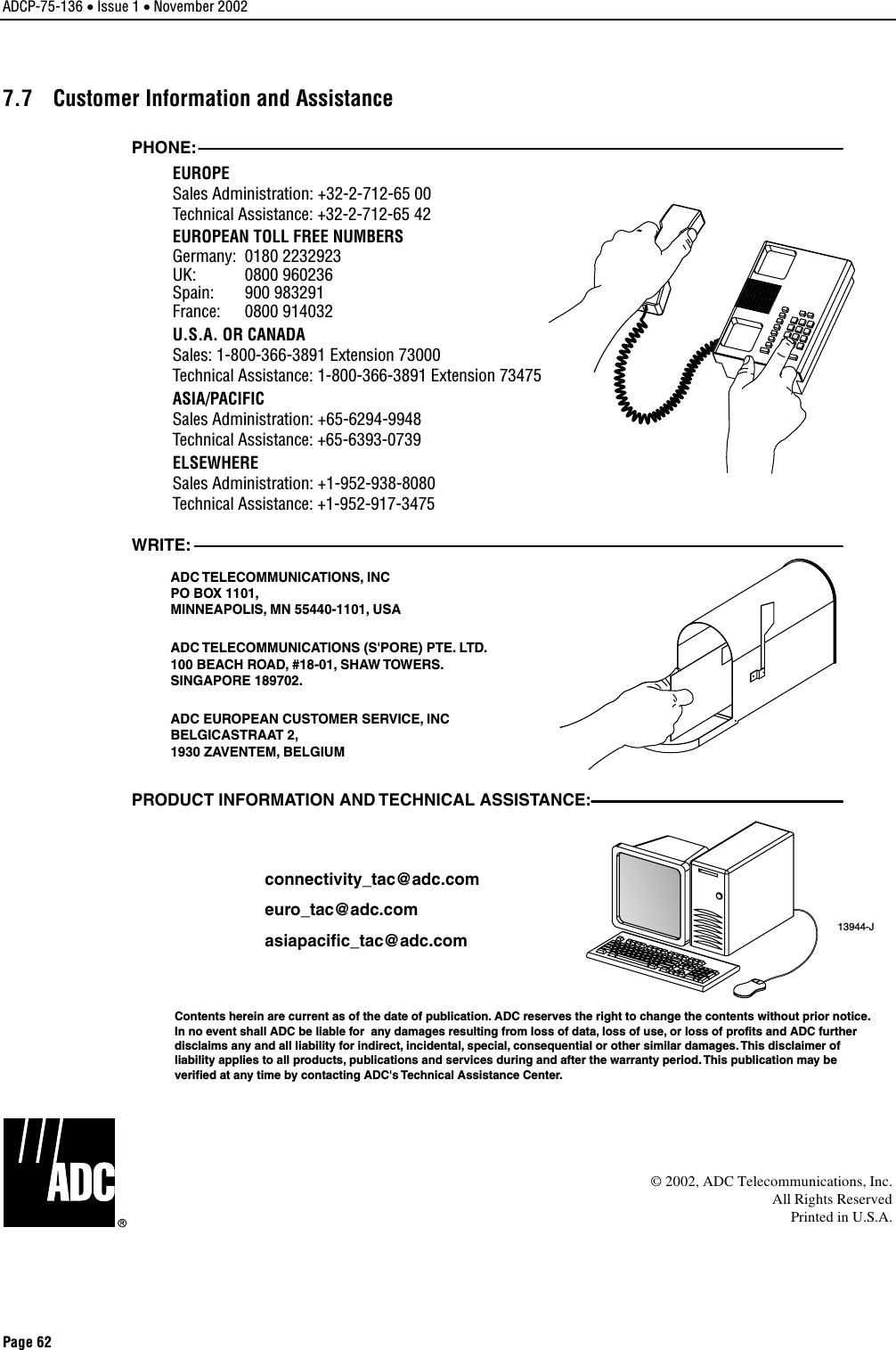 ADCP-75-136 • Issue 1 • November 2002 Page 62 7.7  Customer Information and Assistance 13944-JWRITE:ADC TELECOMMUNICATIONS, INCPO BOX 1101,MINNEAPOLIS, MN 55440-1101, USAADC TELECOMMUNICATIONS (S&apos;PORE) PTE. LTD.100 BEACH ROAD, #18-01, SHAW TOWERS.SINGAPORE 189702.ADC EUROPEAN CUSTOMER SERVICE, INCBELGICASTRAAT 2,1930 ZAVENTEM, BELGIUMPHONE:EUROPESales Administration: +32-2-712-65 00Technical Assistance: +32-2-712-65 42EUROPEAN TOLL FREE NUMBERSUK: 0800 960236Spain: 900 983291France: 0800 914032Germany: 0180 2232923U.S.A. OR CANADASales: 1-800-366-3891 Extension 73000Technical Assistance: 1-800-366-3891 Extension 73475ASIA/PACIFICSales Administration: +65-6294-9948Technical Assistance: +65-6393-0739ELSEWHERESales Administration: +1-952-938-8080Technical Assistance: +1-952-917-3475PRODUCT INFORMATION AND TECHNICAL ASSISTANCE:Contents herein are current as of the date of publication. ADC reserves the right to change the contents without prior notice.In no event shall ADC be liable for  any damages resulting from loss of data, loss of use, or loss of profits and ADC furtherdisclaims any and all liability for indirect, incidental, special, consequential or other similar damages. This disclaimer ofliability applies to all products, publications and services during and after the warranty period. This publication may beverified at any time by contacting ADC&apos;s Technical Assistance Center. euro_tac@adc.comasiapacific_tac@adc.comconnectivity_tac@adc.com©2002, ADC Telecommunications, Inc.All Rights ReservedPrinted in U.S.A.