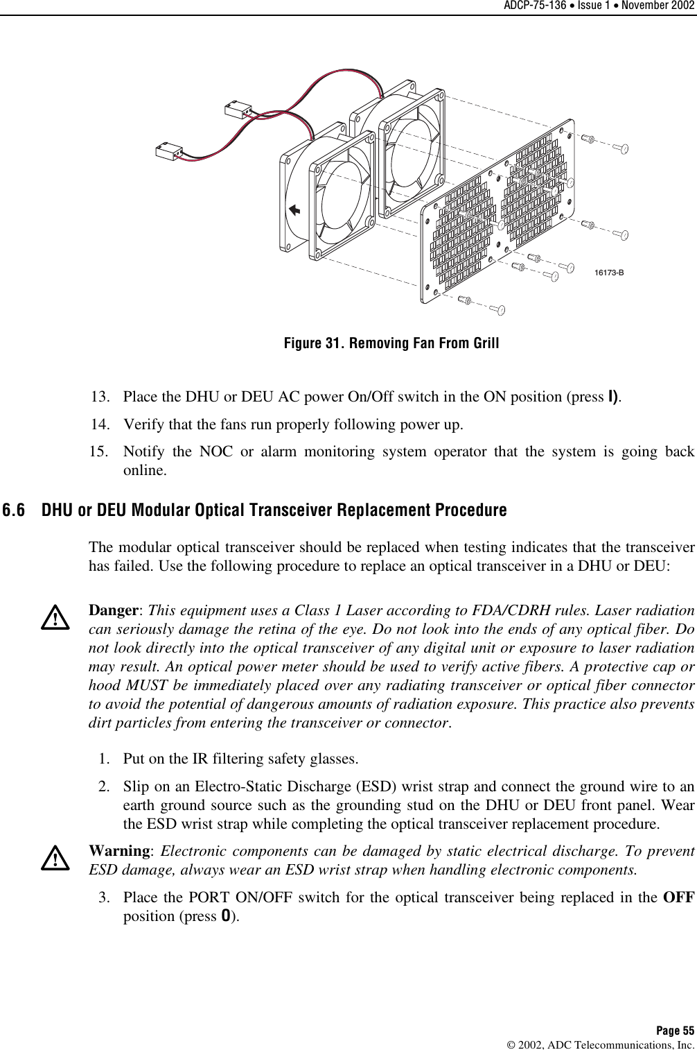 ADCP-75-136 • Issue 1 • November 2002 Page 55 ©2002, ADC Telecommunications, Inc.16173-BFigure 31. Removing Fan From Grill 13. Place the DHU or DEU AC power On/Off switch in the ON position (press I).14. Verify that the fans run properly following power up.15. Notify the NOC or alarm monitoring system operator that the system is going backonline.6.6  DHU or DEU Modular Optical Transceiver Replacement Procedure The modular optical transceiver should be replaced when testing indicates that the transceiverhas failed. Use the following procedure to replace an optical transceiver in aDHU or DEU:Danger:This equipment uses aClass 1Laser according to FDA/CDRH rules. Laser radiationcan seriously damage the retina of the eye. Do not look into the ends of any optical fiber. Donot look directly into the optical transceiver of any digital unit or exposure to laser radiationmay result. An optical power meter should be used to verify active fibers. Aprotective cap orhood MUST be immediately placed over any radiating transceiver or optical fiber connectorto avoid the potential of dangerous amounts of radiation exposure. This practice also preventsdirt particles from entering the transceiver or connector.1. Put on the IR filtering safety glasses.2. Slip on an Electro-Static Discharge (ESD) wrist strap and connect the ground wire to anearth ground source such as the grounding stud on the DHU or DEU front panel. Wearthe ESD wrist strap while completing the optical transceiver replacement procedure.Warning:Electronic components can be damaged by static electrical discharge. To preventESD damage, always wear an ESD wrist strap when handling electronic components.3. Place the PORT ON/OFF switch for the optical transceiver being replaced in the OFFposition (press O).