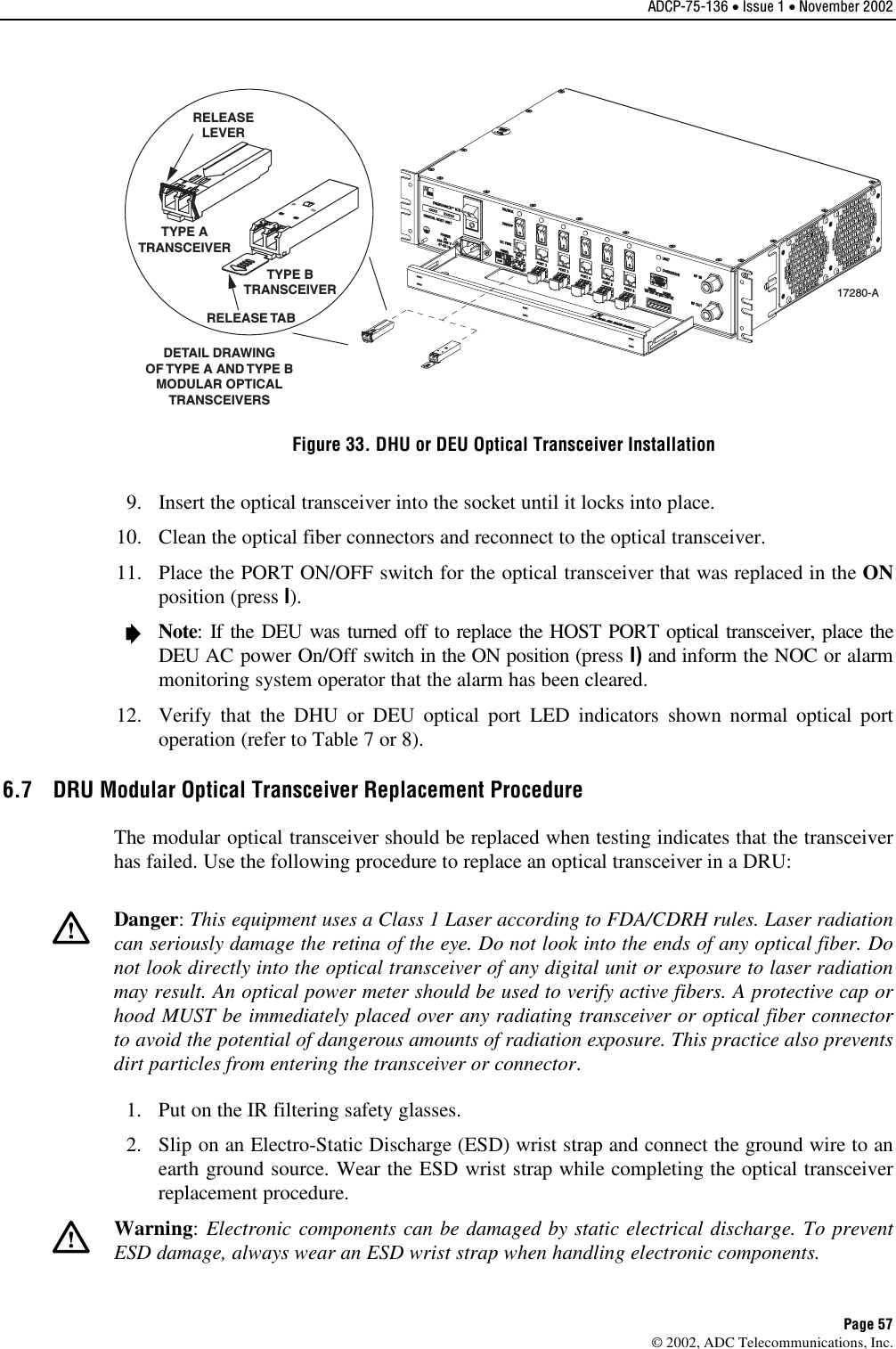 ADCP-75-136 • Issue 1 • November 2002 Page 57 ©2002, ADC Telecommunications, Inc.TXRXDETAIL DRAWINGOF TYPE A AND TYPE BMODULAR OPTICALTRANSCEIVERSTX RXTYPE ATRANSCEIVERTYPE BTRANSCEIVERRELEASELEVERRELEASE TAB17280-AFigure 33. DHU or DEU Optical Transceiver Installation 9. Insert the optical transceiver into the socket until it locks into place.10. Clean the optical fiber connectors and reconnect to the optical transceiver.11. Place the PORT ON/OFF switch for the optical transceiver that was replaced in the ONposition (press I).Note:If the DEU was turned off to replace the HOST PORT optical transceiver, place theDEU AC power On/Off switch in the ON position (press I) and inform the NOC or alarmmonitoring system operator that the alarm has been cleared.12. Verify that the DHU or DEU optical port LED indicators shown normal optical portoperation (refer to Table 7 or 8).6.7  DRU Modular Optical Transceiver Replacement Procedure The modular optical transceiver should be replaced when testing indicates that the transceiverhas failed. Use the following procedure to replace an optical transceiver in aDRU:Danger:This equipment uses aClass 1Laser according to FDA/CDRH rules. Laser radiationcan seriously damage the retina of the eye. Do not look into the ends of any optical fiber. Donot look directly into the optical transceiver of any digital unit or exposure to laser radiationmay result. An optical power meter should be used to verify active fibers. Aprotective cap orhood MUST be immediately placed over any radiating transceiver or optical fiber connectorto avoid the potential of dangerous amounts of radiation exposure. This practice also preventsdirt particles from entering the transceiver or connector.1. Put on the IR filtering safety glasses.2. Slip on an Electro-Static Discharge (ESD) wrist strap and connect the ground wire to anearth ground source. Wear the ESD wrist strap while completing the optical transceiverreplacement procedure.Warning:Electronic components can be damaged by static electrical discharge. To preventESD damage, always wear an ESD wrist strap when handling electronic components.