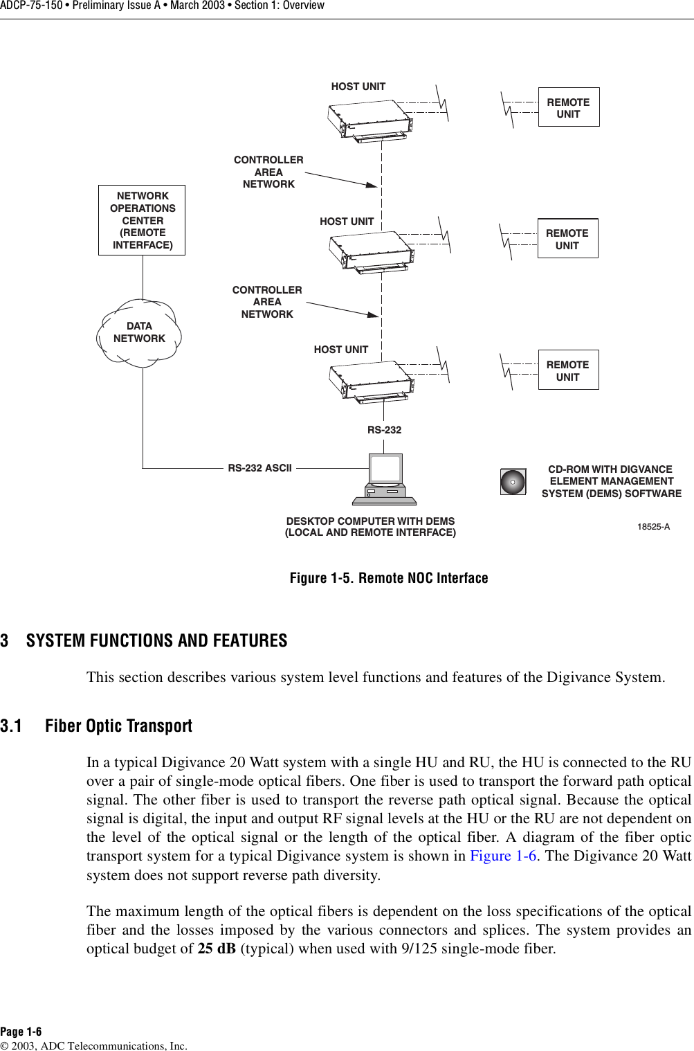 ADCP-75-150 • Preliminary Issue A • March 2003 • Section 1: OverviewPage 1-6©2003, ADC Telecommunications, Inc.Figure 1-5. Remote NOC Interface3 SYSTEM FUNCTIONS AND FEATURESThis section describes various system level functions and features of the Digivance System.3.1 Fiber Optic TransportIn atypical Digivance 20 Watt system with asingle HU and RU, the HU is connected to the RUover apair of single-mode optical fibers. One fiber is used to transport the forward path opticalsignal. The other fiber is used to transport the reverse path optical signal. Because the opticalsignal is digital, the input and output RF signal levels at the HU or the RU are not dependent onthe level of the optical signal or the length of the optical fiber. Adiagram of the fiber optictransport system for atypical Digivance system is shown in Figure 1-6.The Digivance 20 Wattsystem does not support reverse path diversity.The maximum length of the optical fibers is dependent on the loss specifications of the opticalfiber and the losses imposed by the various connectors and splices. The system provides anoptical budget of 25 dB (typical) when used with 9/125 single-mode fiber.DESKTOP COMPUTER WITH DEMS(LOCAL AND REMOTE INTERFACE)HOST UNITHOST UNITHOST UNITNETWORKOPERATIONSCENTER(REMOTEINTERFACE)DATANETWORKCONTROLLERAREANETWORKCONTROLLERAREANETWORKRS-232 ASCIIRS-23218525-ACD-ROM WITH DIGVANCE ELEMENT MANAGEMENTSYSTEM (DEMS) SOFTWAREREMOTEUNITREMOTEUNITREMOTEUNIT