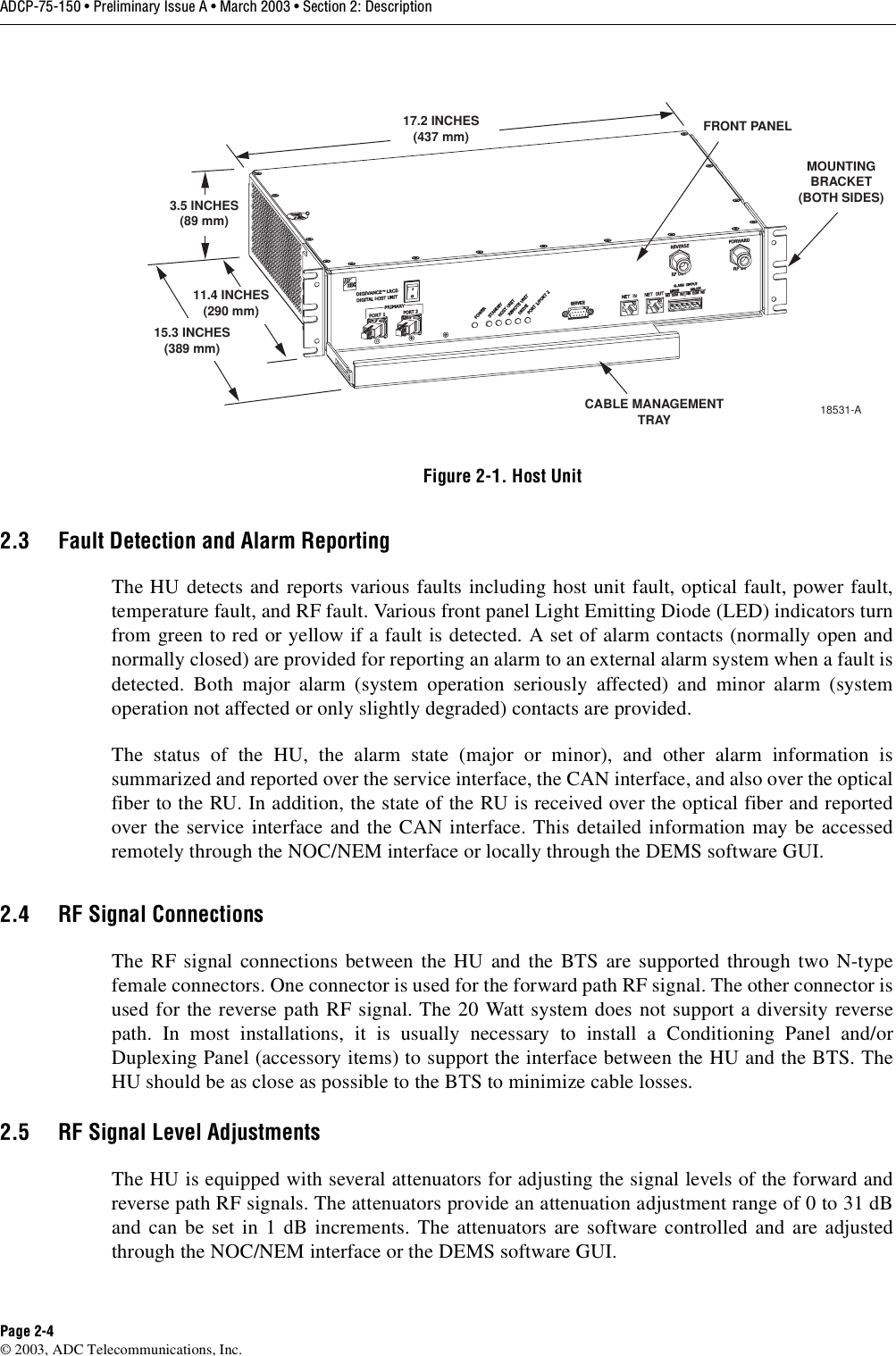 ADCP-75-150 • Preliminary Issue A • March 2003 • Section 2: DescriptionPage 2-4©2003, ADC Telecommunications, Inc.Figure 2-1. Host Unit2.3 Fault Detection and Alarm ReportingThe HU detects and reports various faults including host unit fault, optical fault, power fault,temperature fault, and RF fault. Various front panel Light Emitting Diode (LED) indicators turnfrom green to red or yellow if afault is detected. Aset of alarm contacts (normally open andnormally closed) are provided for reporting an alarm to an external alarm system when afault isdetected. Both major alarm (system operation seriously affected) and minor alarm (systemoperation not affected or only slightly degraded) contacts are provided.The status of the HU, the alarm state (major or minor), and other alarm information issummarized and reported over the service interface, the CAN interface, and also over the opticalfiber to the RU. In addition, the state of the RU is received over the optical fiber and reportedover the service interface and the CAN interface. This detailed information may be accessedremotely through the NOC/NEM interface or locally through the DEMS software GUI.2.4 RF Signal ConnectionsThe RF signal connections between the HU and the BTS are supported through two N-typefemale connectors. One connector is used for the forward path RF signal. The other connector isused for the reverse path RF signal. The 20 Watt system does not support adiversity reversepath. In most installations, it is usually necessary to install aConditioning Panel and/orDuplexing Panel (accessory items) to support the interface between the HU and the BTS. TheHU should be as close as possible to the BTS to minimize cable losses.2.5 RF Signal Level AdjustmentsThe HU is equipped with several attenuators for adjusting the signal levels of the forward andreverse path RF signals. The attenuators provide an attenuation adjustment range of 0to 31 dBand can be set in 1dB increments. The attenuators are software controlled and are adjustedthrough the NOC/NEM interface or the DEMS software GUI.17.2 INCHES(437 mm)3.5 INCHES(89 mm)11.4 INCHES(290 mm)15.3 INCHES(389 mm)FRONT PANELCABLE MANAGEMENTTRAYMOUNTINGBRACKET(BOTH SIDES)18531-A