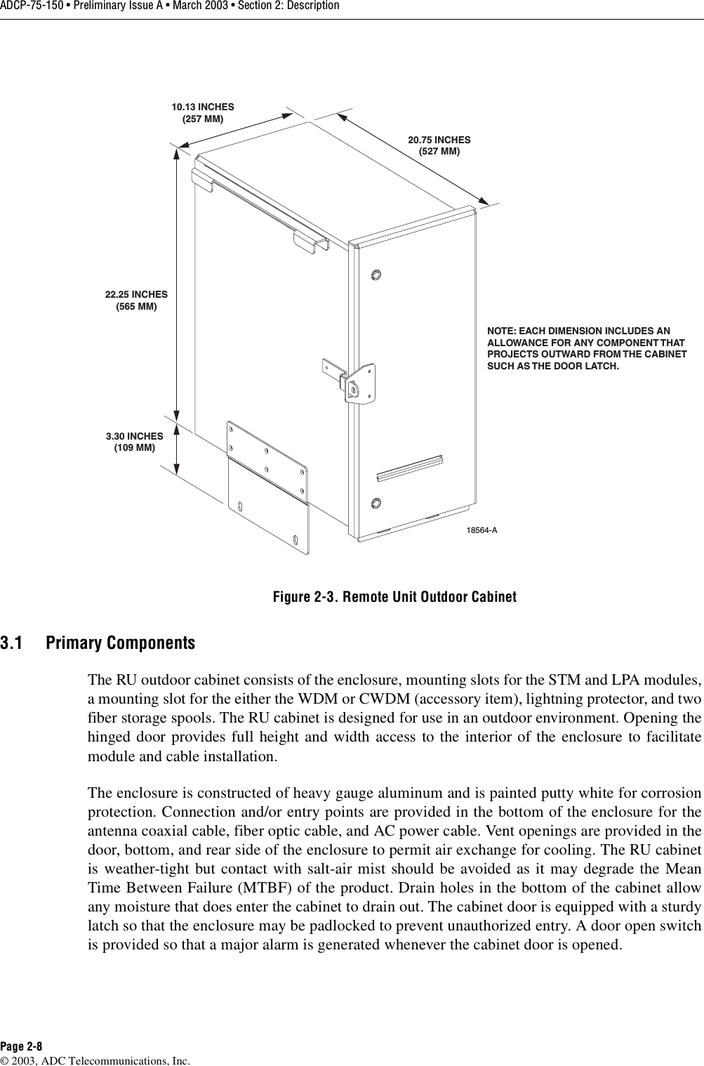 ADCP-75-150 • Preliminary Issue A • March 2003 • Section 2: DescriptionPage 2-8©2003, ADC Telecommunications, Inc.Figure 2-3. Remote Unit Outdoor Cabinet3.1 Primary ComponentsThe RU outdoor cabinet consists of the enclosure, mounting slots for the STM and LPA modules,amounting slot for the either the WDM or CWDM (accessory item), lightning protector, and twofiber storage spools. The RU cabinet is designed for use in an outdoor environment. Opening thehinged door provides full height and width access to the interior of the enclosure to facilitatemodule and cable installation.The enclosure is constructed of heavy gauge aluminum and is painted putty white for corrosionprotection. Connection and/or entry points are provided in the bottom of the enclosure for theantenna coaxial cable, fiber optic cable, and AC power cable. Vent openings are provided in thedoor, bottom, and rear side of the enclosure to permit air exchange for cooling. The RU cabinetis weather-tight but contact with salt-air mist should be avoided as it may degrade the MeanTime Between Failure (MTBF) of the product. Drain holes in the bottom of the cabinet allowany moisture that does enter the cabinet to drain out. The cabinet door is equipped with asturdylatch so that the enclosure may be padlocked to prevent unauthorized entry. Adoor open switchis provided so that amajor alarm is generated whenever the cabinet door is opened.NOTE: EACH DIMENSION INCLUDES ANALLOWANCE FOR ANY COMPONENT THATPROJECTS OUTWARD FROM THE CABINETSUCH AS THE DOOR LATCH. 18564-A3.30 INCHES(109 MM)22.25 INCHES(565 MM)10.13 INCHES(257 MM)20.75 INCHES(527 MM)