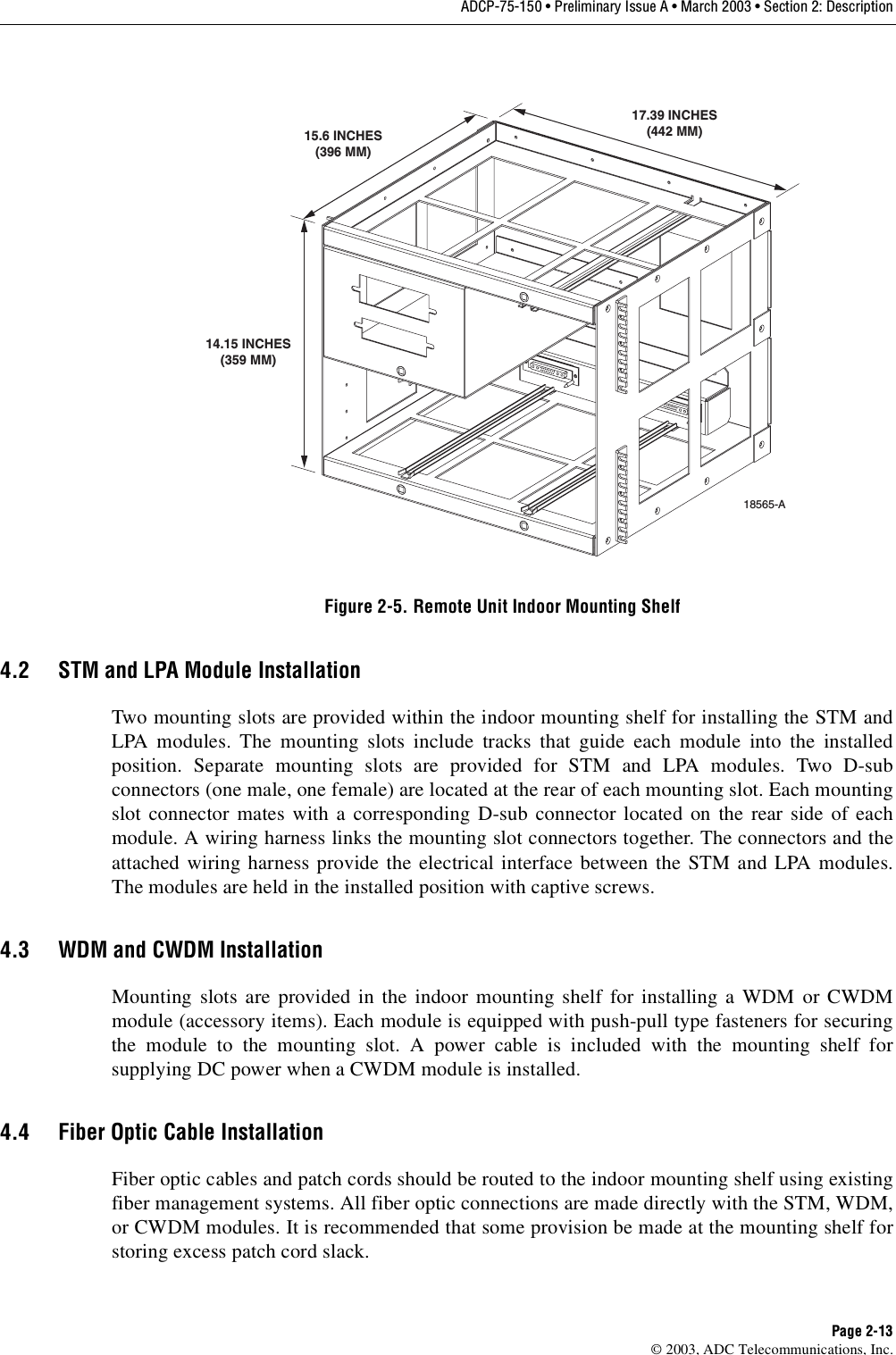 ADCP-75-150 • Preliminary Issue A • March 2003 • Section 2: DescriptionPage 2-13©2003, ADC Telecommunications, Inc.Figure 2-5. Remote Unit Indoor Mounting Shelf4.2 STM and LPA Module InstallationTwo mounting slots are provided within the indoor mounting shelf for installing the STM andLPA modules. The mounting slots include tracks that guide each module into the installedposition. Separate mounting slots are provided for STM and LPA modules. Two D-subconnectors (one male, one female) are located at the rear of each mounting slot. Each mountingslot connector mates with acorresponding D-sub connector located on the rear side of eachmodule. Awiring harness links the mounting slot connectors together. The connectors and theattached wiring harness provide the electrical interface between the STM and LPA modules.The modules are held in the installed position with captive screws.4.3 WDM and CWDM InstallationMounting slots are provided in the indoor mounting shelf for installing aWDM or CWDMmodule (accessory items). Each module is equipped with push-pull type fasteners for securingthe module to the mounting slot. Apower cable is included with the mounting shelf forsupplying DC power when aCWDM module is installed.4.4 Fiber Optic Cable InstallationFiber optic cables and patch cords should be routed to the indoor mounting shelf using existingfiber management systems. All fiber optic connections are made directly with the STM, WDM,or CWDM modules. It is recommended that some provision be made at the mounting shelf forstoring excess patch cord slack.18565-A14.15 INCHES(359 MM)15.6 INCHES(396 MM)17.39 INCHES(442 MM)