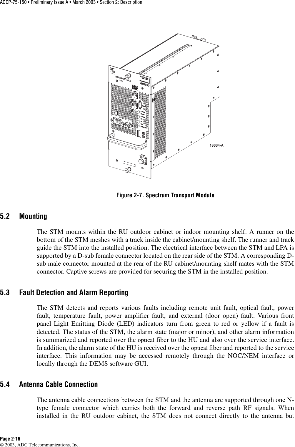 ADCP-75-150 • Preliminary Issue A • March 2003 • Section 2: DescriptionPage 2-16©2003, ADC Telecommunications, Inc.Figure 2-7. Spectrum Transport Module5.2 MountingThe STM mounts within the RU outdoor cabinet or indoor mounting shelf. Arunner on thebottom of the STM meshes with atrack inside the cabinet/mounting shelf. The runner and trackguide the STM into the installed position. The electrical interface between the STM and LPA issupported by aD-sub female connector located on the rear side of the STM. Acorresponding D-sub male connector mounted at the rear of the RU cabinet/mounting shelf mates with the STMconnector. Captive screws are provided for securing the STM in the installed position.5.3 Fault Detection and Alarm ReportingThe STM detects and reports various faults including remote unit fault, optical fault, powerfault, temperature fault, power amplifier fault, and external (door open) fault. Various frontpanel Light Emitting Diode (LED) indicators turn from green to red or yellow if afault isdetected. The status of the STM, the alarm state (major or minor), and other alarm informationis summarized and reported over the optical fiber to the HU and also over the service interface.In addition, the alarm state of the HU is received over the optical fiber and reported to the serviceinterface. This information may be accessed remotely through the NOC/NEM interface orlocally through the DEMS software GUI.5.4 Antenna Cable ConnectionThe antenna cable connections between the STM and the antenna are supported through one N-type female connector which carries both the forward and reverse path RF signals. Wheninstalled in the RU outdoor cabinet, the STM does not connect directly to the antenna but18634-A