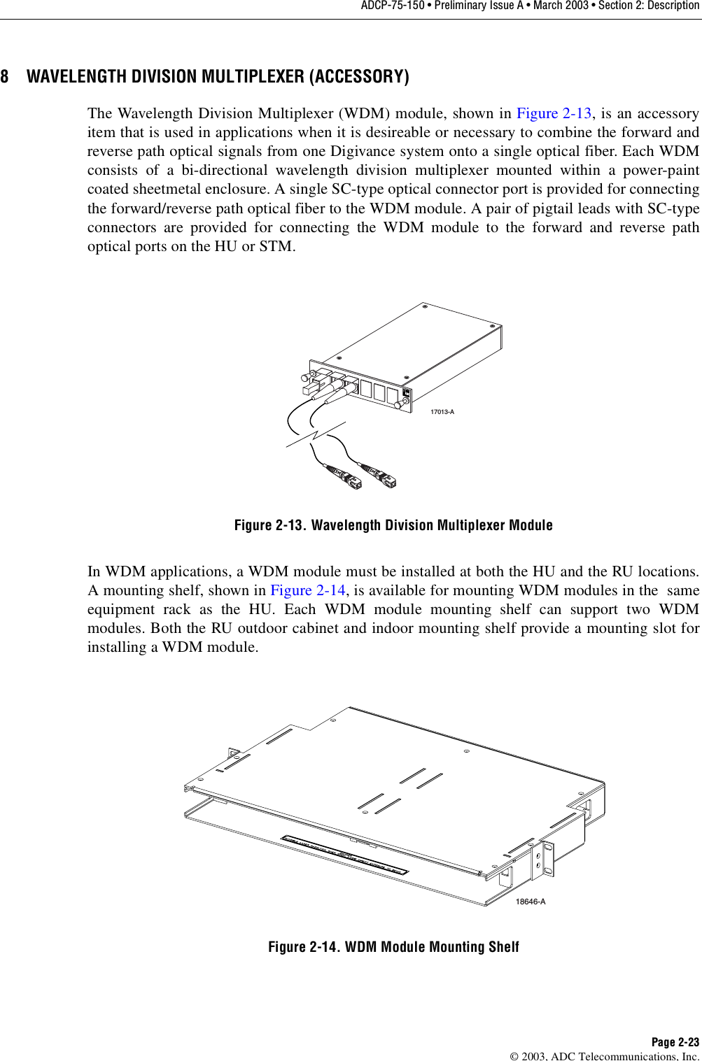 ADCP-75-150 • Preliminary Issue A • March 2003 • Section 2: DescriptionPage 2-23©2003, ADC Telecommunications, Inc.8 WAVELENGTH DIVISION MULTIPLEXER (ACCESSORY)The Wavelength Division Multiplexer (WDM) module, shown in Figure 2-13,is an accessoryitem that is used in applications when it is desireable or necessary to combine the forward andreverse path optical signals from one Digivance system onto asingle optical fiber. Each WDMconsists of abi-directional wavelength division multiplexer mounted within apower-paintcoated sheetmetal enclosure. Asingle SC-type optical connector port is provided for connectingthe forward/reverse path optical fiber to the WDM module. Apair of pigtail leads with SC-typeconnectors are provided for connecting the WDM module to the forward and reverse pathoptical ports on the HU or STM.Figure 2-13. Wavelength Division Multiplexer ModuleIn WDM applications, aWDM module must be installed at both the HU and the RU locations.Amounting shelf, shown in Figure 2-14,is available for mounting WDM modules in the sameequipment rack as the HU. Each WDM module mounting shelf can support two WDMmodules. Both the RU outdoor cabinet and indoor mounting shelf provide amounting slot forinstalling aWDM module.Figure 2-14. WDM Module Mounting Shelf17013-A18646-A