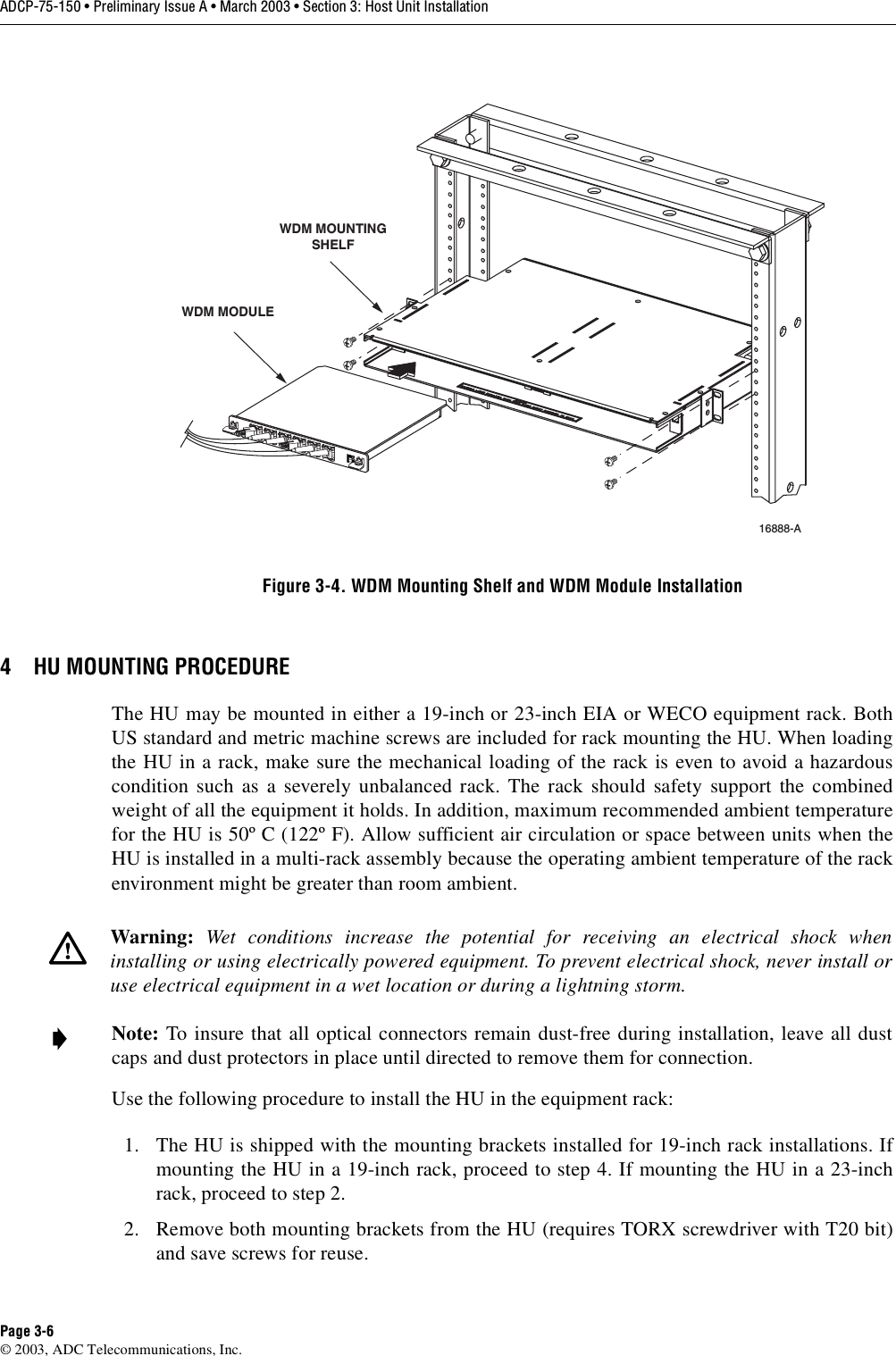 ADCP-75-150 • Preliminary Issue A • March 2003 • Section 3: Host Unit InstallationPage 3-6©2003, ADC Telecommunications, Inc.Figure 3-4. WDM Mounting Shelf and WDM Module Installation4 HU MOUNTING PROCEDUREThe HU may be mounted in either a19-inch or 23-inch EIA or WECO equipment rack. BothUS standard and metric machine screws are included for rack mounting the HU. When loadingthe HU in arack, make sure the mechanical loading of the rack is even to avoid ahazardouscondition such as aseverely unbalanced rack. The rack should safety support the combinedweight of all the equipment it holds. In addition, maximum recommended ambient temperaturefor the HU is 50º C(122º F). Allow sufficient air circulation or space between units when theHU is installed in amulti-rack assembly because the operating ambient temperature of the rackenvironment might be greater than room ambient.Use the following procedure to install the HU in the equipment rack:1. The HU is shipped with the mounting brackets installed for 19-inch rack installations. Ifmounting the HU in a19-inch rack, proceed to step 4. If mounting the HU in a23-inchrack, proceed to step 2.2. Remove both mounting brackets from the HU (requires TORX screwdriver with T20 bit)and save screws for reuse.Warning: Wet conditions increase the potential for receiving an electrical shock wheninstalling or using electrically powered equipment. To prevent electrical shock, never install oruse electrical equipment in awet location or during alightning storm.Note: To insure that all optical connectors remain dust-free during installation, leave all dustcaps and dust protectors in place until directed to remove them for connection.16888-A WDM MODULEWDM MOUNTINGSHELF