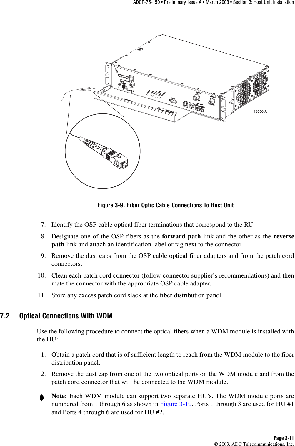 ADCP-75-150 • Preliminary Issue A • March 2003 • Section 3: Host Unit InstallationPage 3-11©2003, ADC Telecommunications, Inc.Figure 3-9. Fiber Optic Cable Connections To Host Unit7. Identify the OSP cable optical fiber terminations that correspond to the RU.8. Designate one of the OSP fibers as the forward path link and the other as the reversepath link and attach an identification label or tag next to the connector.9. Remove the dust caps from the OSP cable optical fiber adapters and from the patch cordconnectors.10. Clean each patch cord connector (follow connector supplier’s recommendations) and thenmate the connector with the appropriate OSP cable adapter.11. Store any excess patch cord slack at the fiber distribution panel.7.2 Optical Connections With WDMUse the following procedure to connect the optical fibers when aWDM module is installed withthe HU:1. Obtain apatch cord that is of sufficient length to reach from the WDM module to the fiberdistribution panel.2. Remove the dust cap from one of the two optical ports on the WDM module and from thepatch cord connector that will be connected to the WDM module.Note: Each WDM module can support two separate HU’s. The WDM module ports arenumbered from 1through 6as shown in Figure 3-10.Ports 1through 3are used for HU #1and Ports 4through 6are used for HU #2.18656-A