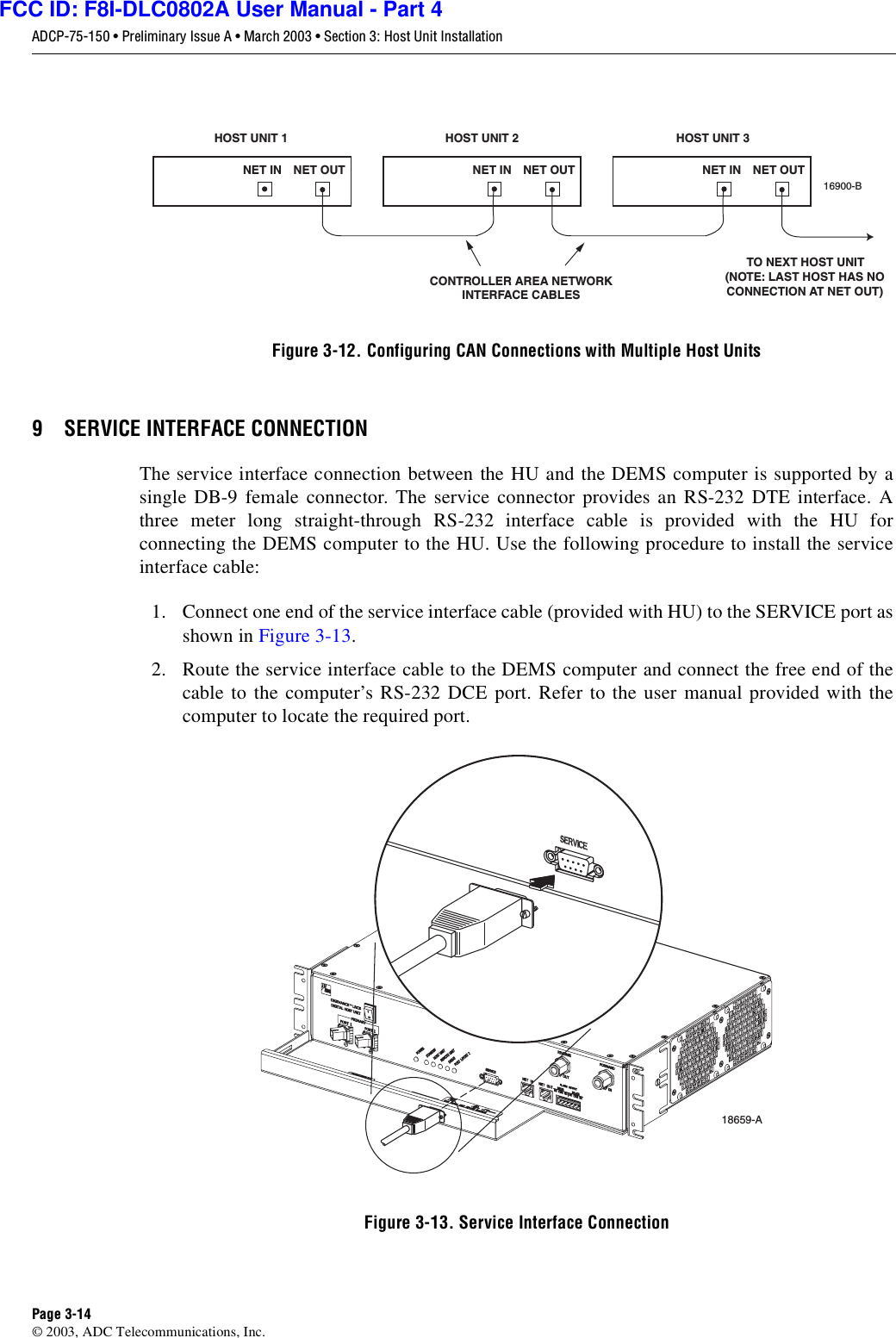 ADCP-75-150 • Preliminary Issue A • March 2003 • Section 3: Host Unit InstallationPage 3-14©2003, ADC Telecommunications, Inc.Figure 3-12. Configuring CAN Connections with Multiple Host Units9 SERVICE INTERFACE CONNECTIONThe service interface connection between the HU and the DEMS computer is supported by asingle DB-9 female connector. The service connector provides an RS-232 DTE interface. Athree meter long straight-through RS-232 interface cable is provided with the HU forconnecting the DEMS computer to the HU. Use the following procedure to install the serviceinterface cable:1. Connect one end of the service interface cable (provided with HU) to the SERVICE port asshown in Figure 3-13.2. Route the service interface cable to the DEMS computer and connect the free end of thecable to the computer’s RS-232 DCE port. Refer to the user manual provided with thecomputer to locate the required port.Figure 3-13. Service Interface ConnectionHOST UNIT 1 HOST UNIT 2 HOST UNIT 3NET IN NET OUT NET IN NET OUT NET IN NET OUT16900-BCONTROLLER AREA NETWORKINTERFACE CABLESTO NEXT HOST UNIT(NOTE: LAST HOST HAS NOCONNECTION AT NET OUT)18659-AFCC ID: F8I-DLC0802A User Manual - Part 4