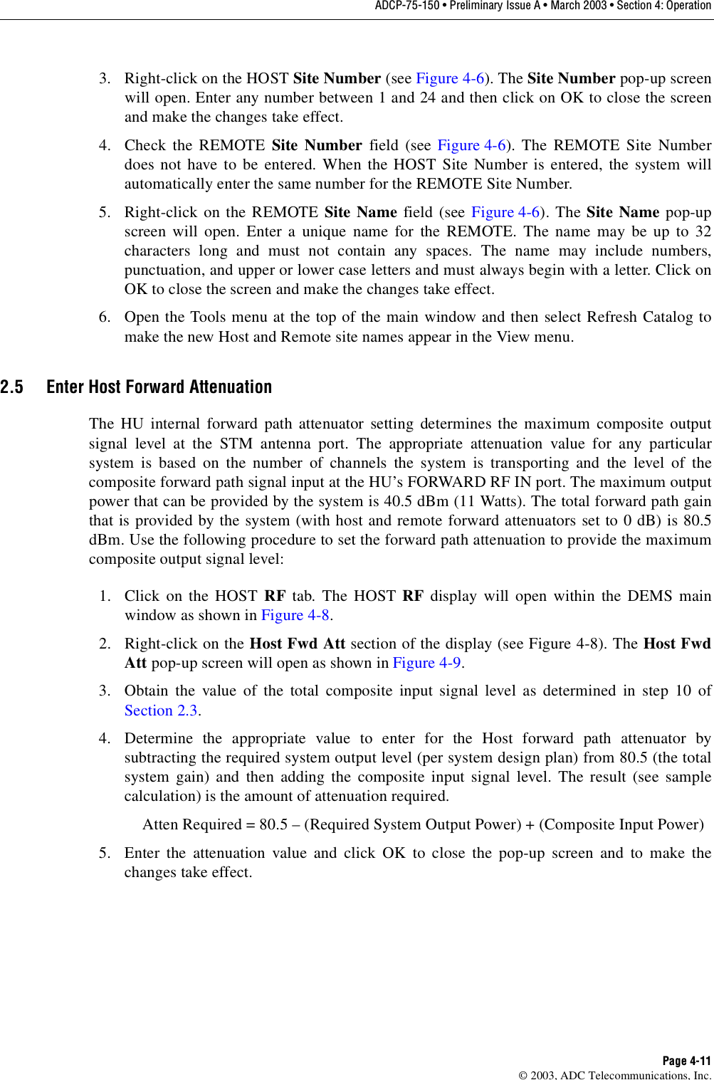 ADCP-75-150 • Preliminary Issue A • March 2003 • Section 4: OperationPage 4-11©2003, ADC Telecommunications, Inc.3. Right-click on the HOST Site Number (see Figure 4-6). The Site Number pop-up screenwill open. Enter any number between 1and 24 and then click on OK to close the screenand make the changes take effect.4. Check the REMOTE Site Number field (see Figure 4-6). The REMOTE Site Numberdoes not have to be entered. When the HOST Site Number is entered, the system willautomatically enter the same number for the REMOTE Site Number.5. Right-click on the REMOTE Site Name field (see Figure 4-6). The Site Name pop-upscreen will open. Enter aunique name for the REMOTE. The name may be up to 32characters long and must not contain any spaces. The name may include numbers,punctuation, and upper or lower case letters and must always begin with aletter. Click onOK to close the screen and make the changes take effect.6. Open the Tools menu at the top of the main window and then select Refresh Catalog tomake the new Host and Remote site names appear in the View menu.2.5 Enter Host Forward AttenuationThe HU internal forward path attenuator setting determines the maximum composite outputsignal level at the STM antenna port. The appropriate attenuation value for any particularsystem is based on the number of channels the system is transporting and the level of thecomposite forward path signal input at the HU’s FORWARD RF IN port. The maximum outputpower that can be provided by the system is 40.5 dBm (11 Watts). The total forward path gainthat is provided by the system (with host and remote forward attenuators set to 0dB) is 80.5dBm. Use the following procedure to set the forward path attenuation to provide the maximumcomposite output signal level:1. Click on the HOST RF tab. The HOST RF display will open within the DEMS mainwindow as shown in Figure 4-8.2. Right-click on the Host Fwd Att section of the display (see Figure 4-8). The Host FwdAtt pop-up screen will open as shown in Figure 4-9.3. Obtain the value of the total composite input signal level as determined in step 10 ofSection 2.3.4. Determine the appropriate value to enter for the Host forward path attenuator bysubtracting the required system output level (per system design plan) from 80.5 (the totalsystem gain) and then adding the composite input signal level. The result (see samplecalculation) is the amount of attenuation required.Atten Required =80.5 –(Required System Output Power) +(Composite Input Power)5. Enter the attenuation value and click OK to close the pop-up screen and to make thechanges take effect.