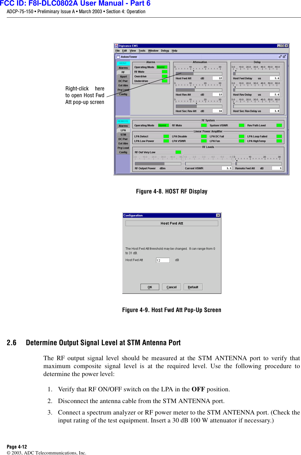 ADCP-75-150 • Preliminary Issue A • March 2003 • Section 4: OperationPage 4-12©2003, ADC Telecommunications, Inc.Figure 4-8. HOST RF DisplayFigure 4-9. Host Fwd Att Pop-Up Screen2.6 Determine Output Signal Level at STM Antenna PortThe RF output signal level should be measured at the STM ANTENNA port to verify thatmaximum composite signal level is at the required level. Use the following procedure todetermine the power level:1. Verify that RF ON/OFF switch on the LPA in the OFF position.2. Disconnect the antenna cable from the STM ANTENNA port.3. Connect aspectrum analyzer or RF power meter to the STM ANTENNA port. (Check theinput rating of the test equipment. Insert a30 dB 100 Wattenuator if necessary.)Right-click hereto open Host FwdAtt pop-up screenFCC ID: F8I-DLC0802A User Manual - Part 6