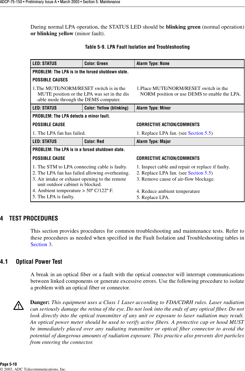 ADCP-75-150 • Preliminary Issue A • March 2003 • Section 5: MaintenancePage 5-10©2003, ADC Telecommunications, Inc.During normal LPA operation, the STATUS LED should be blinking green (normal operation)or blinking yellow (minor fault).4 TEST PROCEDURESThis section provides procedures for common troubleshooting and maintenance tests. Refer tothese procedures as needed when specified in the Fault Isolation and Troubleshooting tables inSection 3.4.1 Optical Power TestAbreak in an optical fiber or afault with the optical connector will interrupt communicationsbetween linked components or generate excessive errors. Use the following procedure to isolateaproblem with an optical fiber or connector.Table 5-9. LPA Fault Isolation and TroubleshootingLED: STATUS Color: Green Alarm Type: NonePROBLEM: The LPA is in the forced shutdown state.POSSIBLE CAUSES1.The MUTE/NORM/RESET switch is in theMUTE position or the LPA was set in the dis-able mode through the DEMS computer.1.Place MUTE/NORM/RESET switch in theNORM position or use DEMS to enable the LPA.LED: STATUS Color: Yellow (blinking) Alarm Type: MinorPROBLEM: The LPA detects a minor fault. POSSIBLE CAUSE CORRECTIVE ACTION/COMMENTS1. The LPA fan has failed. 1. Replace LPA fan. (see Section 5.5)LED: STATUS Color: Red Alarm Type: MajorPROBLEM: The LPA is in a forced shutdown state.POSSIBLE CAUSE CORRECTIVE ACTION/COMMENTS1. The STM to LPA connecting cable is faulty.2. The LPA fan has failed allowing overheating.3. Air intake or exhaust opening to the remoteunit outdoor cabinet is blocked.4. Ambient temperature &gt;50º C/122º F.5. The LPA is faulty.1. Inspect cable and repair or replace if faulty.2. Replace LPA fan. (see Section 5.5)3. Remove cause of air-flow blockage.4. Reduce ambient temperature5. Replace LPA.Danger: This equipment uses aClass 1Laser according to FDA/CDRH rules. Laser radiationcan seriously damage the retina of the eye. Do not look into the ends of any optical fiber. Do notlook directly into the optical transmitter of any unit or exposure to laser radiation may result.An optical power meter should be used to verify active fibers. Aprotective cap or hood MUSTbe immediately placed over any radiating transmitter or optical fiber connector to avoid thepotential of dangerous amounts of radiation exposure. This practice also prevents dirt particlesfrom entering the connector.