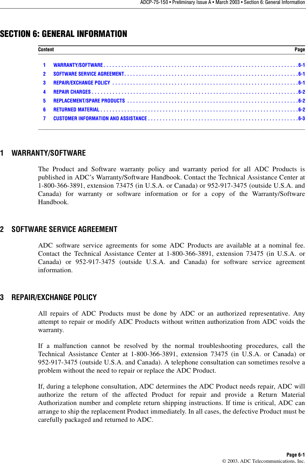 ADCP-75-150 • Preliminary Issue A • March 2003 • Section 6: General InformationPage 6-1©2003, ADC Telecommunications, Inc.SECTION 6: GENERAL INFORMATION1 WARRANTY/SOFTWARE . . . . . . . . . . . . . . . . . . . . . . . . . . . . . . . . . . . . . . . . . . . . . . . . . . . . . . . . . . . . . . . . . .6-12 SOFTWARE SERVICE AGREEMENT. . . . . . . . . . . . . . . . . . . . . . . . . . . . . . . . . . . . . . . . . . . . . . . . . . . . . . . . . . .6-13 REPAIR/EXCHANGE POLICY  . . . . . . . . . . . . . . . . . . . . . . . . . . . . . . . . . . . . . . . . . . . . . . . . . . . . . . . . . . . . . . .6-14 REPAIR CHARGES . . . . . . . . . . . . . . . . . . . . . . . . . . . . . . . . . . . . . . . . . . . . . . . . . . . . . . . . . . . . . . . . . . . . . .6-25 REPLACEMENT/SPARE PRODUCTS  . . . . . . . . . . . . . . . . . . . . . . . . . . . . . . . . . . . . . . . . . . . . . . . . . . . . . . . . . .6-26 RETURNED MATERIAL . . . . . . . . . . . . . . . . . . . . . . . . . . . . . . . . . . . . . . . . . . . . . . . . . . . . . . . . . . . . . . . . . . .6-27 CUSTOMER INFORMATION AND ASSISTANCE . . . . . . . . . . . . . . . . . . . . . . . . . . . . . . . . . . . . . . . . . . . . . . . . . . .6-3_________________________________________________________________________________________________________1 WARRANTY/SOFTWAREThe Product and Software warranty policy and warranty period for all ADC Products ispublished in ADC’s Warranty/Software Handbook. Contact the Technical Assistance Center at1-800-366-3891, extension 73475 (in U.S.A. or Canada) or 952-917-3475 (outside U.S.A. andCanada) for warranty or software information or for acopy of the Warranty/SoftwareHandbook.2 SOFTWARE SERVICE AGREEMENTADC software service agreements for some ADC Products are available at anominal fee.Contact the Technical Assistance Center at 1-800-366-3891, extension 73475 (in U.S.A. orCanada) or 952-917-3475 (outside U.S.A. and Canada) for software service agreementinformation.3 REPAIR/EXCHANGE POLICYAll repairs of ADC Products must be done by ADC or an authorized representative. Anyattempt to repair or modify ADC Products without written authorization from ADC voids thewarranty.If amalfunction cannot be resolved by the normal troubleshooting procedures, call theTechnical Assistance Center at 1-800-366-3891, extension 73475 (in U.S.A. or Canada) or952-917-3475 (outside U.S.A. and Canada). Atelephone consultation can sometimes resolve aproblem without the need to repair or replace the ADC Product.If, during atelephone consultation, ADC determines the ADC Product needs repair, ADC willauthorize the return of the affected Product for repair and provide aReturn MaterialAuthorization number and complete return shipping instructions. If time is critical, ADC canarrange to ship the replacement Product immediately. In all cases, the defective Product must becarefully packaged and returned to ADC.Content Page