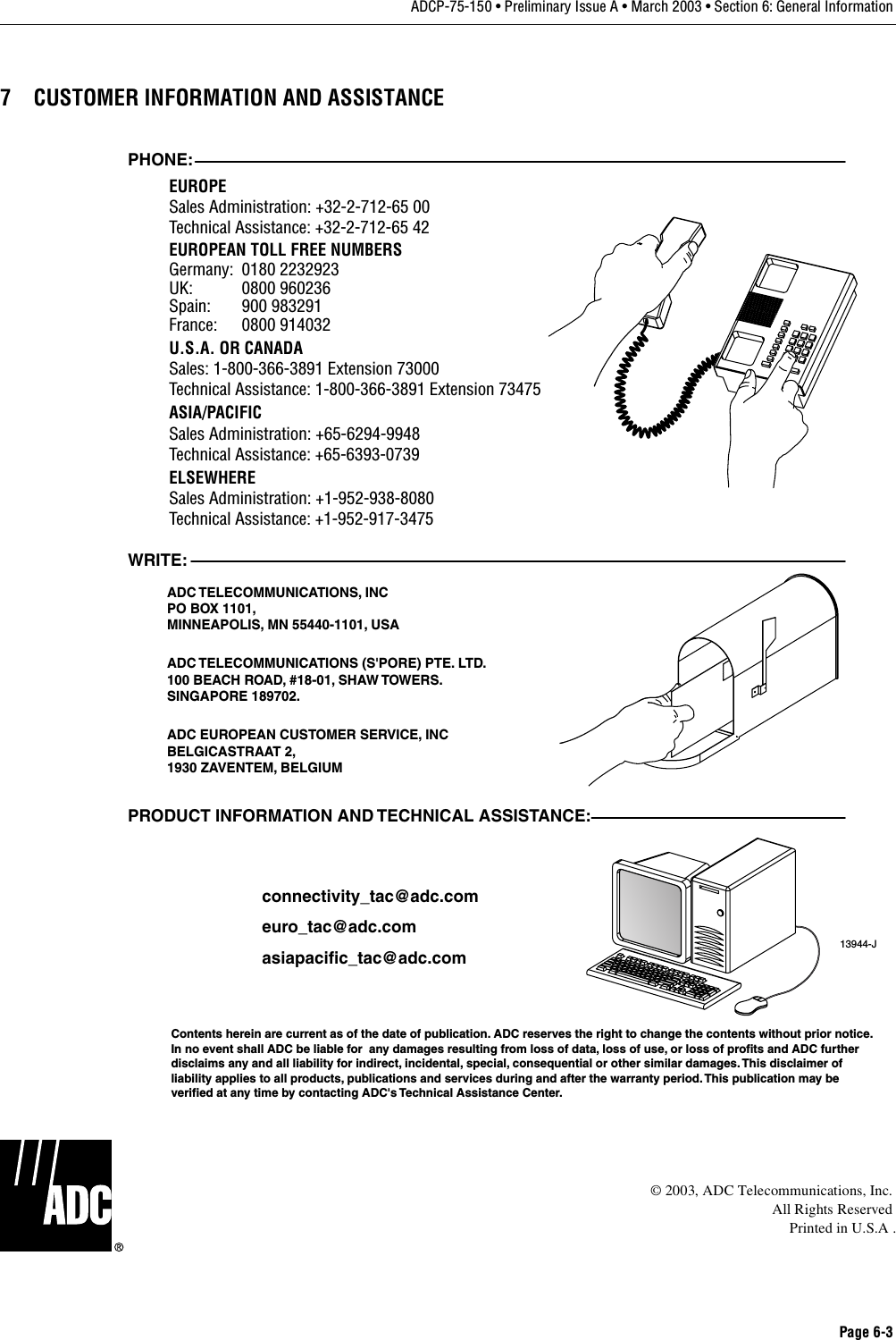 Page 6-3ADCP-75-150 • Preliminary Issue A • March 2003 • Section 6: General Information7 CUSTOMER INFORMATION AND ASSISTANCE©2003, ADC Telecommunications, Inc.All Rights ReservedPrinted in U.S.A .13944-JWRITE:ADC TELECOMMUNICATIONS,  INCPO BOX 1101,MINNEAPOLIS, MN 55440-1101, USAADC TELECOMMUNICATIONS (S&apos;PORE) PTE. LTD.100 BEACH ROAD, #18-01, SHAW TOWERS.SINGAPORE 189702.ADC EUROPEAN CUSTOMER SERVICE, INCBELGICASTRAAT 2,1930 ZAVENTEM, BELGIUMPHONE:EUROPESales Administration: +32-2-712-65 00Technical Assistance: +32-2-712-65 42EUROPEAN TOLL FREE NUMBERSUK: 0800 960236Spain: 900 983291France: 0800 914032Germany: 0180 2232923U.S.A. OR CANADASales: 1-800-366-3891 Extension 73000Technical Assistance: 1-800-366-3891 Extension 73475ASIA/PACIFICSales Administration: +65-6294-9948Technical Assistance: +65-6393-0739ELSEWHERESales Administration: +1-952-938-8080Technical Assistance: +1-952-917-3475PRODUCT INFORMATION AND TECHNICAL ASSISTANCE:Contents herein are current as of the date of publication. ADC reserves the right to change the contents without prior notice.In no event shall ADC be liable for  any damages resulting from loss of data, loss of use, or loss of profits and ADC furtherdisclaims any and all liability for indirect, incidental, special, consequential or other similar damages. This disclaimer ofliability applies to all products, publications and services during and after the warranty period. This publication may beverified at any time by contacting ADC&apos;s Technical Assistance Center. euro_tac@adc.comasiapacific_tac@adc.comconnectivity_tac@adc.com