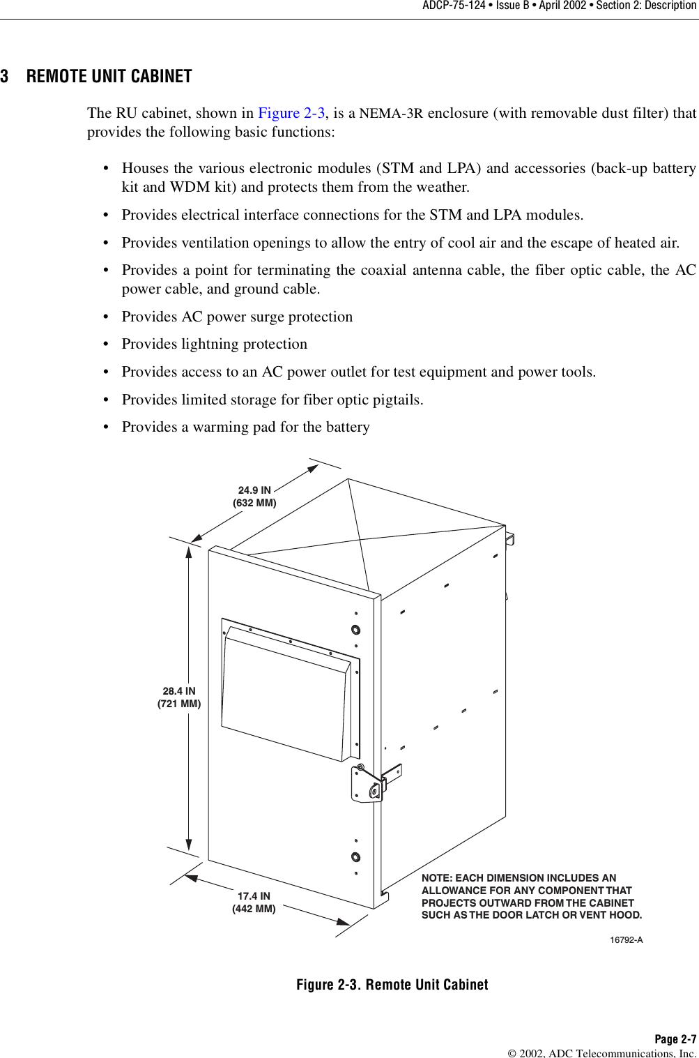 ADCP-75-124 • Issue B • April 2002 • Section 2: DescriptionPage 2-7©2002, ADC Telecommunications, Inc.3 REMOTE UNIT CABINETThe RU cabinet, shown in Figure 2-3,is aNEMA-3R enclosure (with removable dust filter) thatprovides the following basic functions:• Houses the various electronic modules (STM and LPA) and accessories (back-up batterykit and WDM kit) and protects them from the weather.• Provides electrical interface connections for the STM and LPA modules.• Provides ventilation openings to allow the entry of cool air and the escape of heated air.• Provides apoint for terminating the coaxial antenna cable, the fiber optic cable, the ACpower cable, and ground cable.• Provides AC power surge protection• Provides lightning protection• Provides access to an AC power outlet for test equipment and power tools.• Provides limited storage for fiber optic pigtails.• Provides awarming pad for the batteryFigure 2-3. Remote Unit Cabinet16792-A24.9 IN(632 MM)28.4 IN(721 MM)17.4 IN(442 MM)NOTE: EACH DIMENSION INCLUDES ANALLOWANCE FOR ANY COMPONENT THATPROJECTS OUTWARD FROM THE CABINETSUCH AS THE DOOR LATCH OR VENT HOOD.