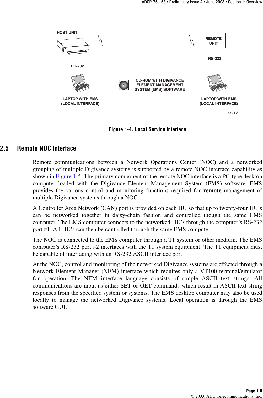 ADCP-75-158 • Preliminary Issue A • June 2003 • Section 1: OverviewPage 1-5© 2003, ADC Telecommunications, Inc.Figure 1-4. Local Service Interface2.5 Remote NOC InterfaceRemote communications between a Network Operations Center (NOC) and a networkedgrouping of multiple Digivance systems is supported by a remote NOC interface capability asshown in Figure 1-5. The primary component of the remote NOC interface is a PC-type desktopcomputer loaded with the Digivance Element Management System (EMS) software. EMSprovides the various control and monitoring functions required for remote management ofmultiple Digivance systems through a NOC. A Controller Area Network (CAN) port is provided on each HU so that up to twenty-four HU’scan be networked together in daisy-chain fashion and controlled though the same EMScomputer. The EMS computer connects to the networked HU’s through the computer’s RS-232port #1. All HU’s can then be controlled through the same EMS computer. The NOC is connected to the EMS computer through a T1 system or other medium. The EMScomputer’s RS-232 port #2 interfaces with the T1 system equipment. The T1 equipment mustbe capable of interfacing with an RS-232 ASCII interface port. At the NOC, control and monitoring of the networked Digivance systems are effected through aNetwork Element Manager (NEM) interface which requires only a VT100 terminal/emulatorfor operation. The NEM interface language consists of simple ASCII text strings. Allcommunications are input as either SET or GET commands which result in ASCII text stringresponses from the specified system or systems. The EMS desktop computer may also be usedlocally to manage the networked Digivance systems. Local operation is through the EMSsoftware GUI. HOST UNITLAPTOP WITH EMS(LOCAL INTERFACE)LAPTOP WITH EMS(LOCAL INTERFACE)18524-ACD-ROM WITH DIGIVANCEELEMENT MANAGEMENTSYSTEM (EMS) SOFTWAREREMOTEUNITRS-232RS-232