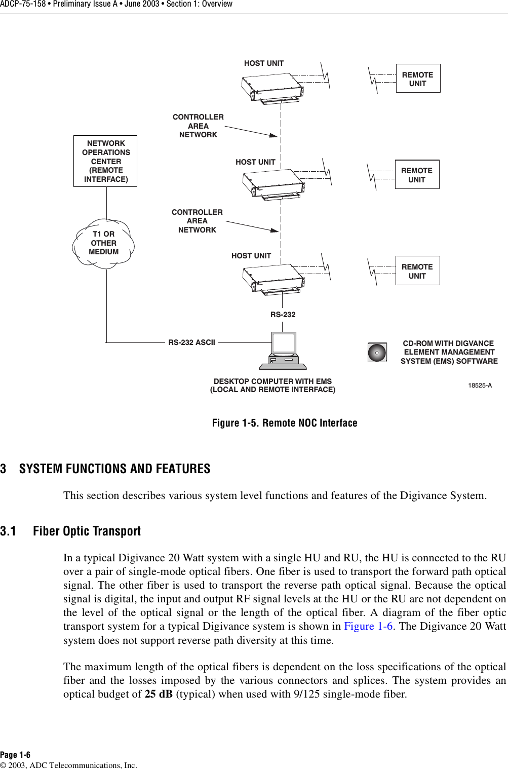 ADCP-75-158 • Preliminary Issue A • June 2003 • Section 1: OverviewPage 1-6© 2003, ADC Telecommunications, Inc.Figure 1-5. Remote NOC Interface3 SYSTEM FUNCTIONS AND FEATURESThis section describes various system level functions and features of the Digivance System. 3.1 Fiber Optic TransportIn a typical Digivance 20 Watt system with a single HU and RU, the HU is connected to the RUover a pair of single-mode optical fibers. One fiber is used to transport the forward path opticalsignal. The other fiber is used to transport the reverse path optical signal. Because the opticalsignal is digital, the input and output RF signal levels at the HU or the RU are not dependent onthe level of the optical signal or the length of the optical fiber. A diagram of the fiber optictransport system for a typical Digivance system is shown in Figure 1-6. The Digivance 20 Wattsystem does not support reverse path diversity at this time. The maximum length of the optical fibers is dependent on the loss specifications of the opticalfiber and the losses imposed by the various connectors and splices. The system provides anoptical budget of 25 dB (typical) when used with 9/125 single-mode fiber. DESKTOP COMPUTER WITH EMS(LOCAL AND REMOTE INTERFACE)HOST UNITHOST UNITHOST UNITNETWORKOPERATIONSCENTER(REMOTEINTERFACE)T1 OROTHERMEDIUMCONTROLLERAREANETWORKCONTROLLERAREANETWORKRS-232 ASCIIRS-23218525-ACD-ROM WITH DIGVANCE ELEMENT MANAGEMENTSYSTEM (EMS) SOFTWAREREMOTEUNITREMOTEUNITREMOTEUNIT