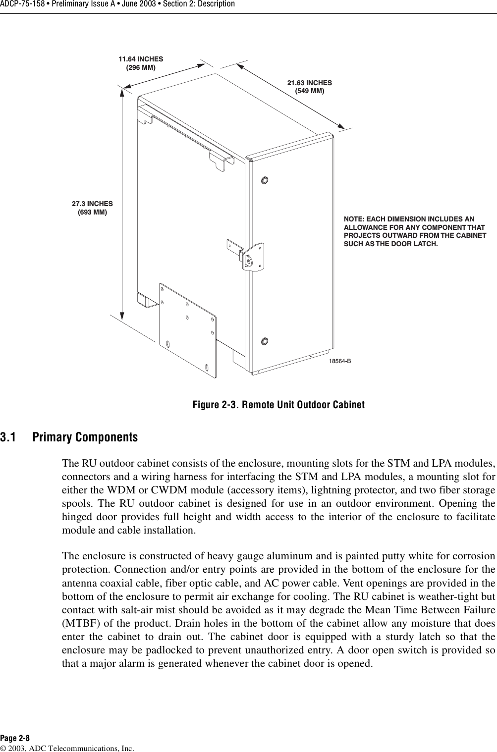 ADCP-75-158 • Preliminary Issue A • June 2003 • Section 2: DescriptionPage 2-8© 2003, ADC Telecommunications, Inc.Figure 2-3. Remote Unit Outdoor Cabinet3.1 Primary ComponentsThe RU outdoor cabinet consists of the enclosure, mounting slots for the STM and LPA modules,connectors and a wiring harness for interfacing the STM and LPA modules, a mounting slot foreither the WDM or CWDM module (accessory items), lightning protector, and two fiber storagespools. The RU outdoor cabinet is designed for use in an outdoor environment. Opening thehinged door provides full height and width access to the interior of the enclosure to facilitatemodule and cable installation. The enclosure is constructed of heavy gauge aluminum and is painted putty white for corrosionprotection. Connection and/or entry points are provided in the bottom of the enclosure for theantenna coaxial cable, fiber optic cable, and AC power cable. Vent openings are provided in thebottom of the enclosure to permit air exchange for cooling. The RU cabinet is weather-tight butcontact with salt-air mist should be avoided as it may degrade the Mean Time Between Failure(MTBF) of the product. Drain holes in the bottom of the cabinet allow any moisture that doesenter the cabinet to drain out. The cabinet door is equipped with a sturdy latch so that theenclosure may be padlocked to prevent unauthorized entry. A door open switch is provided sothat a major alarm is generated whenever the cabinet door is opened. NOTE: EACH DIMENSION INCLUDES ANALLOWANCE FOR ANY COMPONENT THATPROJECTS OUTWARD FROM THE CABINETSUCH AS THE DOOR LATCH. 18564-B27.3 INCHES(693 MM)11.64 INCHES(296 MM)21.63 INCHES(549 MM)