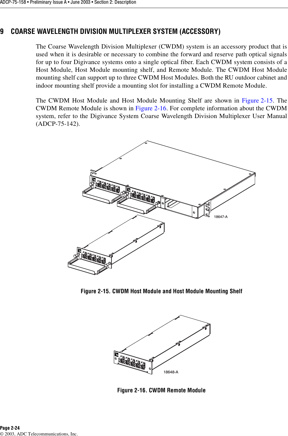 ADCP-75-158 • Preliminary Issue A • June 2003 • Section 2: DescriptionPage 2-24© 2003, ADC Telecommunications, Inc.9 COARSE WAVELENGTH DIVISION MULTIPLEXER SYSTEM (ACCESSORY)The Coarse Wavelength Division Multiplexer (CWDM) system is an accessory product that isused when it is desirable or necessary to combine the forward and reserve path optical signalsfor up to four Digivance systems onto a single optical fiber. Each CWDM system consists of aHost Module, Host Module mounting shelf, and Remote Module. The CWDM Host Modulemounting shelf can support up to three CWDM Host Modules. Both the RU outdoor cabinet andindoor mounting shelf provide a mounting slot for installing a CWDM Remote Module. The CWDM Host Module and Host Module Mounting Shelf are shown in Figure 2-15. TheCWDM Remote Module is shown in Figure 2-16. For complete information about the CWDMsystem, refer to the Digivance System Coarse Wavelength Division Multiplexer User Manual(ADCP-75-142). Figure 2-15. CWDM Host Module and Host Module Mounting ShelfFigure 2-16. CWDM Remote Module18647-A18648-A