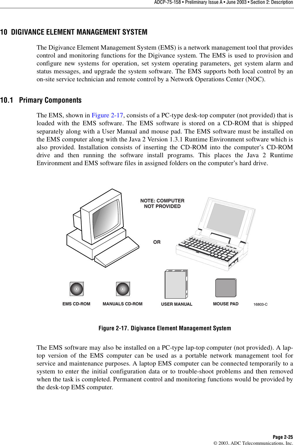ADCP-75-158 • Preliminary Issue A • June 2003 • Section 2: DescriptionPage 2-25© 2003, ADC Telecommunications, Inc.10 DIGIVANCE ELEMENT MANAGEMENT SYSTEMThe Digivance Element Management System (EMS) is a network management tool that providescontrol and monitoring functions for the Digivance system. The EMS is used to provision andconfigure new systems for operation, set system operating parameters, get system alarm andstatus messages, and upgrade the system software. The EMS supports both local control by anon-site service technician and remote control by a Network Operations Center (NOC). 10.1 Primary ComponentsThe EMS, shown in Figure 2-17, consists of a PC-type desk-top computer (not provided) that isloaded with the EMS software. The EMS software is stored on a CD-ROM that is shippedseparately along with a User Manual and mouse pad. The EMS software must be installed onthe EMS computer along with the Java 2 Version 1.3.1 Runtime Environment software which isalso provided. Installation consists of inserting the CD-ROM into the computer’s CD-ROMdrive and then running the software install programs. This places the Java 2 RuntimeEnvironment and EMS software files in assigned folders on the computer’s hard drive. Figure 2-17. Digivance Element Management SystemThe EMS software may also be installed on a PC-type lap-top computer (not provided). A lap-top version of the EMS computer can be used as a portable network management tool forservice and maintenance purposes. A laptop EMS computer can be connected temporarily to asystem to enter the initial configuration data or to trouble-shoot problems and then removedwhen the task is completed. Permanent control and monitoring functions would be provided bythe desk-top EMS computer. EMS CD-ROM MANUALS CD-ROMORNOTE: COMPUTERNOT PROVIDED16803-CUSER MANUAL MOUSE PAD