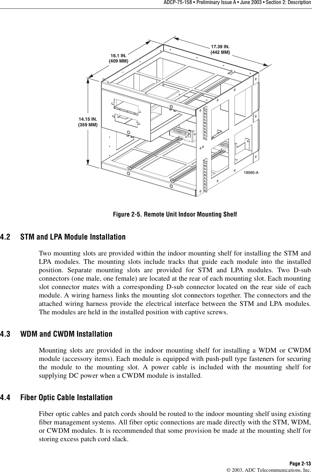 ADCP-75-158 • Preliminary Issue A • June 2003 • Section 2: DescriptionPage 2-13© 2003, ADC Telecommunications, Inc.Figure 2-5. Remote Unit Indoor Mounting Shelf4.2 STM and LPA Module InstallationTwo mounting slots are provided within the indoor mounting shelf for installing the STM andLPA modules. The mounting slots include tracks that guide each module into the installedposition. Separate mounting slots are provided for STM and LPA modules. Two D-subconnectors (one male, one female) are located at the rear of each mounting slot. Each mountingslot connector mates with a corresponding D-sub connector located on the rear side of eachmodule. A wiring harness links the mounting slot connectors together. The connectors and theattached wiring harness provide the electrical interface between the STM and LPA modules.The modules are held in the installed position with captive screws. 4.3 WDM and CWDM InstallationMounting slots are provided in the indoor mounting shelf for installing a WDM or CWDMmodule (accessory items). Each module is equipped with push-pull type fasteners for securingthe module to the mounting slot. A power cable is included with the mounting shelf forsupplying DC power when a CWDM module is installed. 4.4 Fiber Optic Cable InstallationFiber optic cables and patch cords should be routed to the indoor mounting shelf using existingfiber management systems. All fiber optic connections are made directly with the STM, WDM,or CWDM modules. It is recommended that some provision be made at the mounting shelf forstoring excess patch cord slack. 14.15 IN.(359 MM)16.1 IN.(409 MM)17.39 IN.(442 MM)18565-A