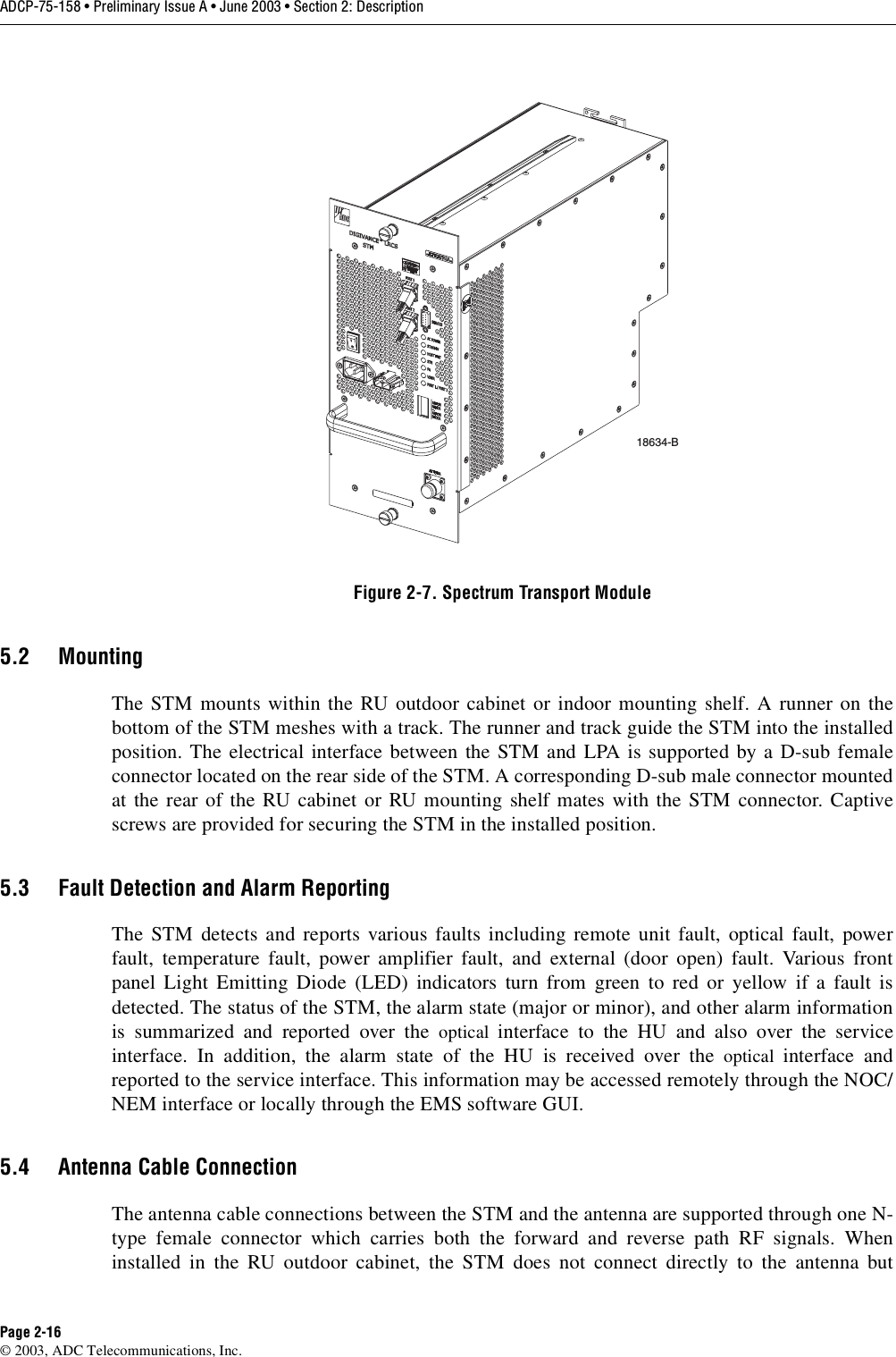 ADCP-75-158 • Preliminary Issue A • June 2003 • Section 2: DescriptionPage 2-16© 2003, ADC Telecommunications, Inc.Figure 2-7. Spectrum Transport Module5.2 MountingThe STM mounts within the RU outdoor cabinet or indoor mounting shelf. A runner on thebottom of the STM meshes with a track. The runner and track guide the STM into the installedposition. The electrical interface between the STM and LPA is supported by a D-sub femaleconnector located on the rear side of the STM. A corresponding D-sub male connector mountedat the rear of the RU cabinet or RU mounting shelf mates with the STM connector. Captivescrews are provided for securing the STM in the installed position. 5.3 Fault Detection and Alarm ReportingThe STM detects and reports various faults including remote unit fault, optical fault, powerfault, temperature fault, power amplifier fault, and external (door open) fault. Various frontpanel Light Emitting Diode (LED) indicators turn from green to red or yellow if a fault isdetected. The status of the STM, the alarm state (major or minor), and other alarm informationis summarized and reported over the optical  interface to the HU and also over the serviceinterface. In addition, the alarm state of the HU is received over the optical  interface andreported to the service interface. This information may be accessed remotely through the NOC/NEM interface or locally through the EMS software GUI. 5.4 Antenna Cable ConnectionThe antenna cable connections between the STM and the antenna are supported through one N-type female connector which carries both the forward and reverse path RF signals. Wheninstalled in the RU outdoor cabinet, the STM does not connect directly to the antenna but18634-B