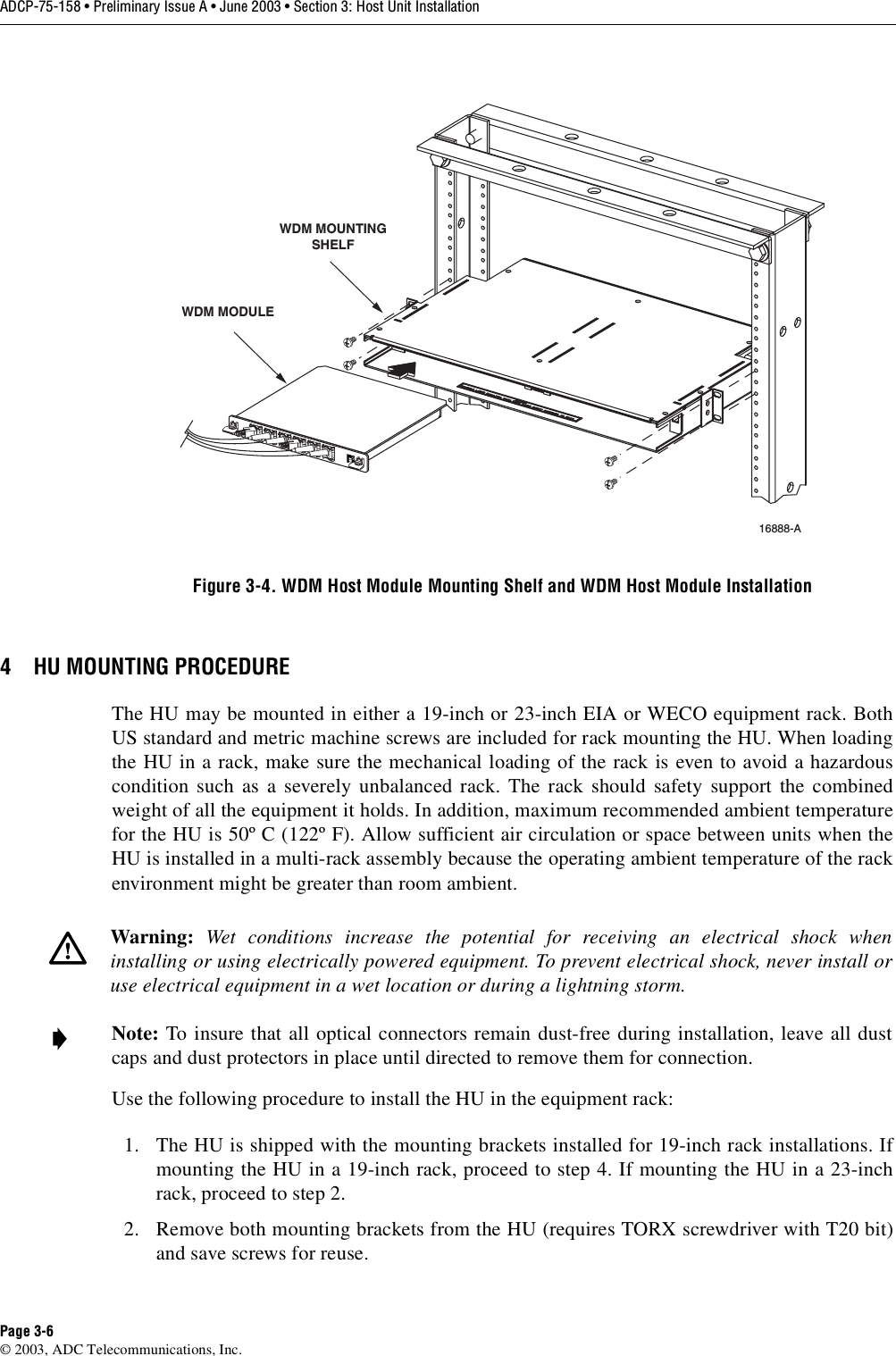 ADCP-75-158 • Preliminary Issue A • June 2003 • Section 3: Host Unit InstallationPage 3-6© 2003, ADC Telecommunications, Inc.Figure 3-4. WDM Host Module Mounting Shelf and WDM Host Module Installation4 HU MOUNTING PROCEDUREThe HU may be mounted in either a 19-inch or 23-inch EIA or WECO equipment rack. BothUS standard and metric machine screws are included for rack mounting the HU. When loadingthe HU in a rack, make sure the mechanical loading of the rack is even to avoid a hazardouscondition such as a severely unbalanced rack. The rack should safety support the combinedweight of all the equipment it holds. In addition, maximum recommended ambient temperaturefor the HU is 50º C (122º F). Allow sufficient air circulation or space between units when theHU is installed in a multi-rack assembly because the operating ambient temperature of the rackenvironment might be greater than room ambient. Use the following procedure to install the HU in the equipment rack:1. The HU is shipped with the mounting brackets installed for 19-inch rack installations. Ifmounting the HU in a 19-inch rack, proceed to step 4. If mounting the HU in a 23-inchrack, proceed to step 2. 2. Remove both mounting brackets from the HU (requires TORX screwdriver with T20 bit)and save screws for reuse. Warning:  Wet conditions increase the potential for receiving an electrical shock wheninstalling or using electrically powered equipment. To prevent electrical shock, never install oruse electrical equipment in a wet location or during a lightning storm. Note: To insure that all optical connectors remain dust-free during installation, leave all dustcaps and dust protectors in place until directed to remove them for connection. 16888-A WDM MODULEWDM MOUNTINGSHELF