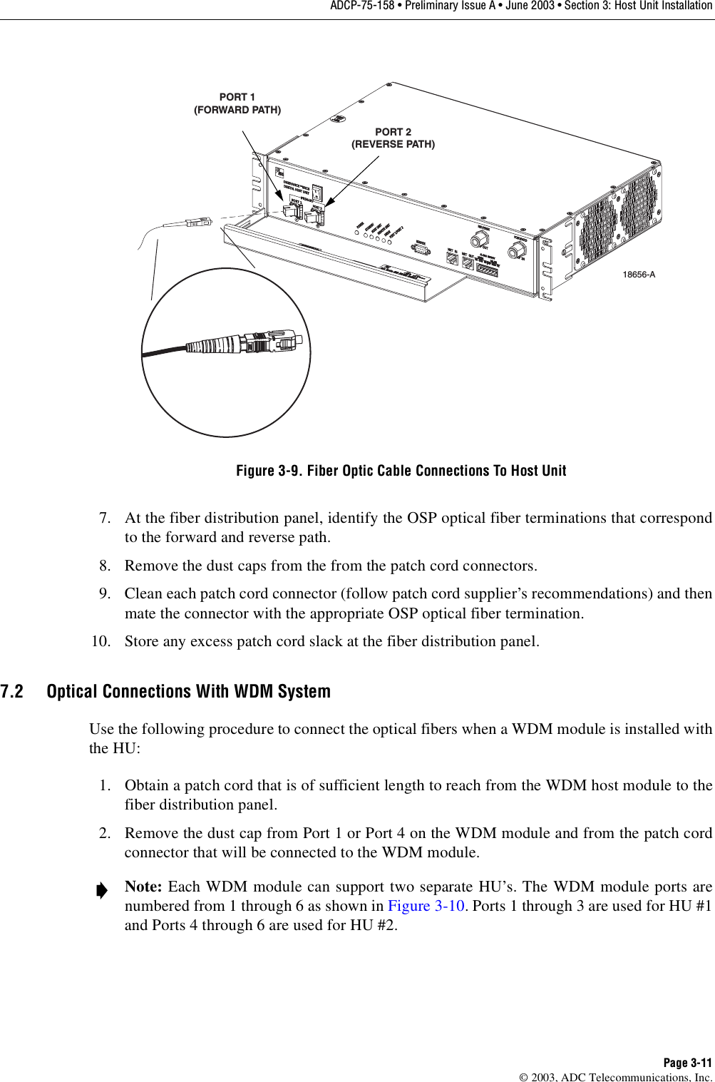 ADCP-75-158 • Preliminary Issue A • June 2003 • Section 3: Host Unit InstallationPage 3-11© 2003, ADC Telecommunications, Inc.Figure 3-9. Fiber Optic Cable Connections To Host Unit7. At the fiber distribution panel, identify the OSP optical fiber terminations that correspondto the forward and reverse path. 8. Remove the dust caps from the from the patch cord connectors. 9. Clean each patch cord connector (follow patch cord supplier’s recommendations) and thenmate the connector with the appropriate OSP optical fiber termination. 10. Store any excess patch cord slack at the fiber distribution panel. 7.2 Optical Connections With WDM SystemUse the following procedure to connect the optical fibers when a WDM module is installed withthe HU: 1. Obtain a patch cord that is of sufficient length to reach from the WDM host module to thefiber distribution panel. 2. Remove the dust cap from Port 1 or Port 4 on the WDM module and from the patch cordconnector that will be connected to the WDM module. Note: Each WDM module can support two separate HU’s. The WDM module ports arenumbered from 1 through 6 as shown in Figure 3-10. Ports 1 through 3 are used for HU #1and Ports 4 through 6 are used for HU #2. 18656-APORT 1(FORWARD PATH)PORT 2(REVERSE PATH)
